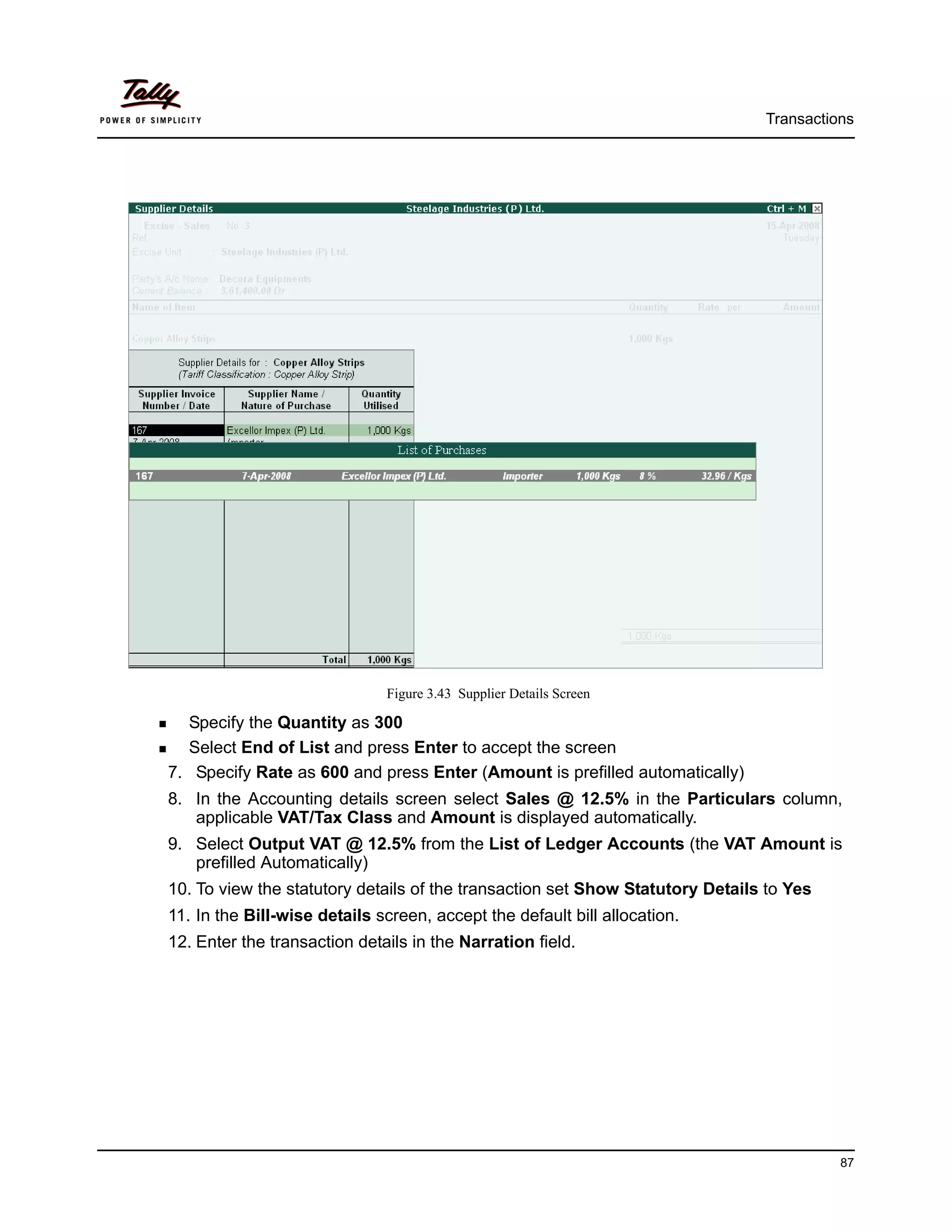 Transactions




                              Figure 3.43 Supplier Details Screen

  Specify the Quantity as 300
  Select End of List and press Enter to accept the screen
7. Specify Rate as 600 and press Enter (Amount is prefilled automatically)
8. In the Accounting details screen select Sales @ 12.5% in the Particulars column,
   applicable VAT/Tax Class and Amount is displayed automatically.
9. Select Output VAT @ 12.5% from the List of Ledger Accounts (the VAT Amount is
   prefilled Automatically)
10. To view the statutory details of the transaction set Show Statutory Details to Yes
11. In the Bill-wise details screen, accept the default bill allocation.
12. Enter the transaction details in the Narration field.




                                                                                         87
 