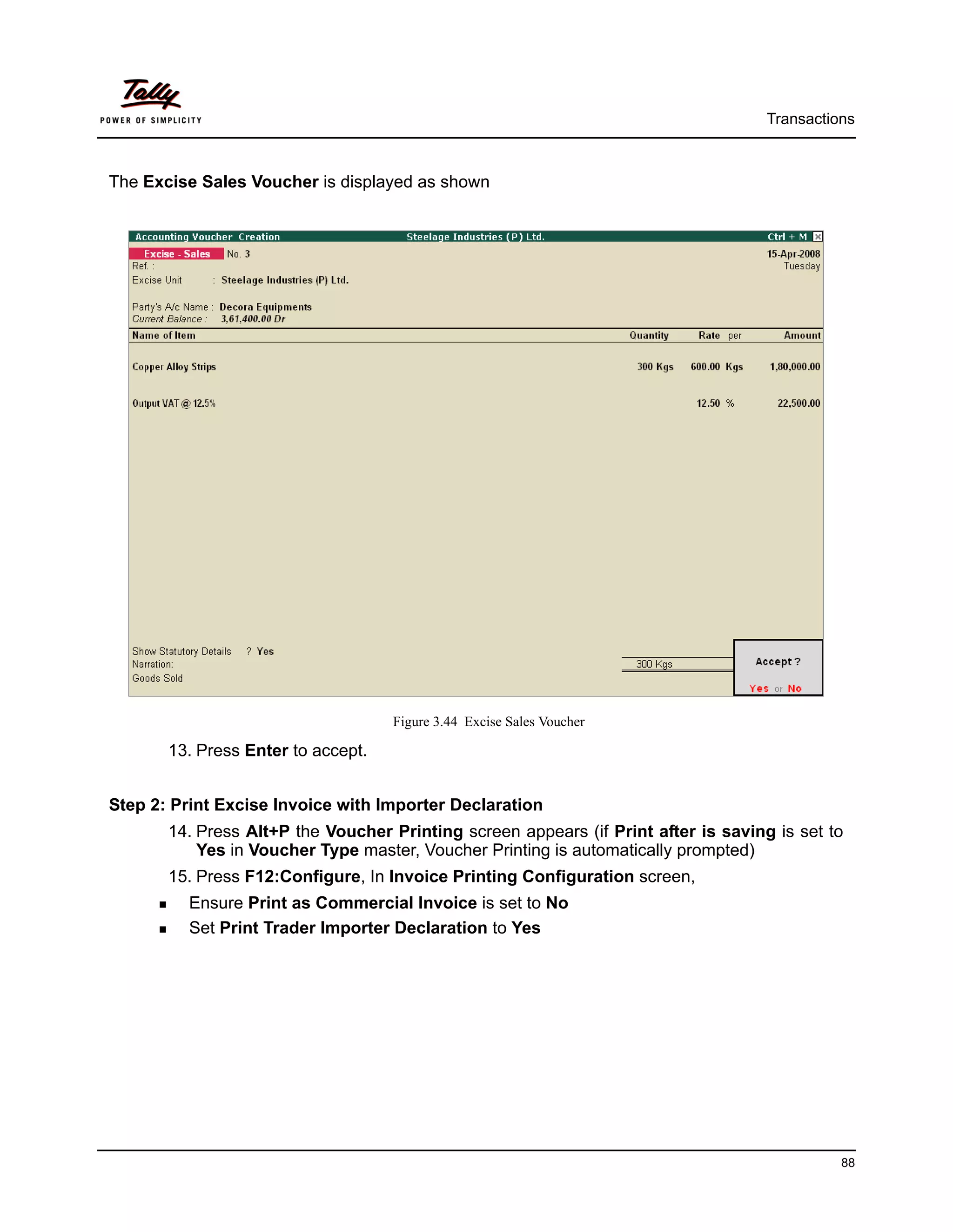 Transactions



The Excise Sales Voucher is displayed as shown




                                    Figure 3.44 Excise Sales Voucher

       13. Press Enter to accept.


Step 2: Print Excise Invoice with Importer Declaration
       14. Press Alt+P the Voucher Printing screen appears (if Print after is saving is set to
           Yes in Voucher Type master, Voucher Printing is automatically prompted)
       15. Press F12:Configure, In Invoice Printing Configuration screen,
         Ensure Print as Commercial Invoice is set to No
         Set Print Trader Importer Declaration to Yes




                                                                                              88
 