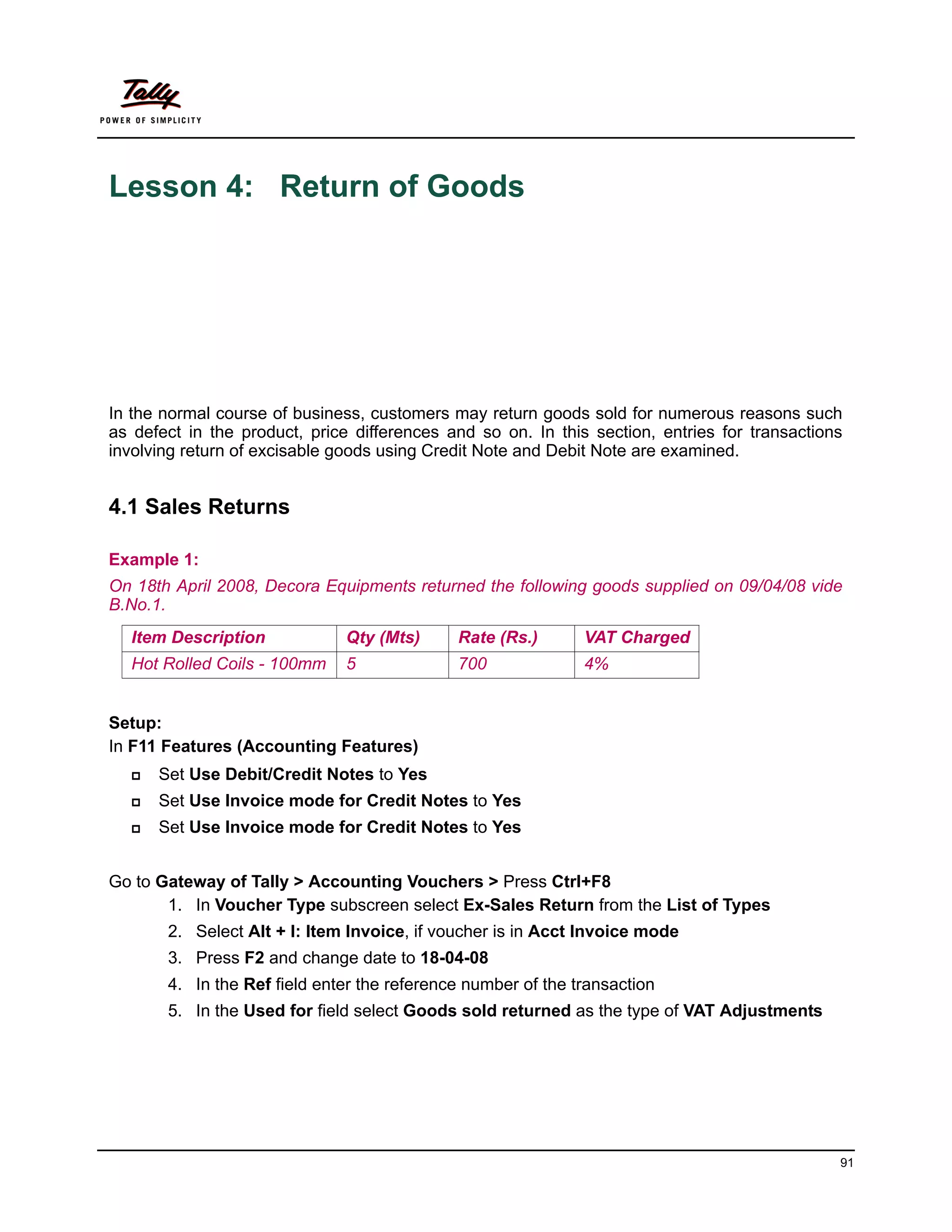 Lesson 4: Return of Goods




In the normal course of business, customers may return goods sold for numerous reasons such
as defect in the product, price differences and so on. In this section, entries for transactions
involving return of excisable goods using Credit Note and Debit Note are examined.


4.1 Sales Returns

Example 1:
On 18th April 2008, Decora Equipments returned the following goods supplied on 09/04/08 vide
B.No.1.
  Item Description             Qty (Mts)     Rate (Rs.)       VAT Charged
  Hot Rolled Coils - 100mm     5             700              4%


Setup:
In F11 Features (Accounting Features)
      Set Use Debit/Credit Notes to Yes
      Set Use Invoice mode for Credit Notes to Yes
      Set Use Invoice mode for Credit Notes to Yes


Go to Gateway of Tally > Accounting Vouchers > Press Ctrl+F8
       1. In Voucher Type subscreen select Ex-Sales Return from the List of Types
       2. Select Alt + I: Item Invoice, if voucher is in Acct Invoice mode
       3. Press F2 and change date to 18-04-08
       4. In the Ref field enter the reference number of the transaction
       5. In the Used for field select Goods sold returned as the type of VAT Adjustments




                                                                                               91
 