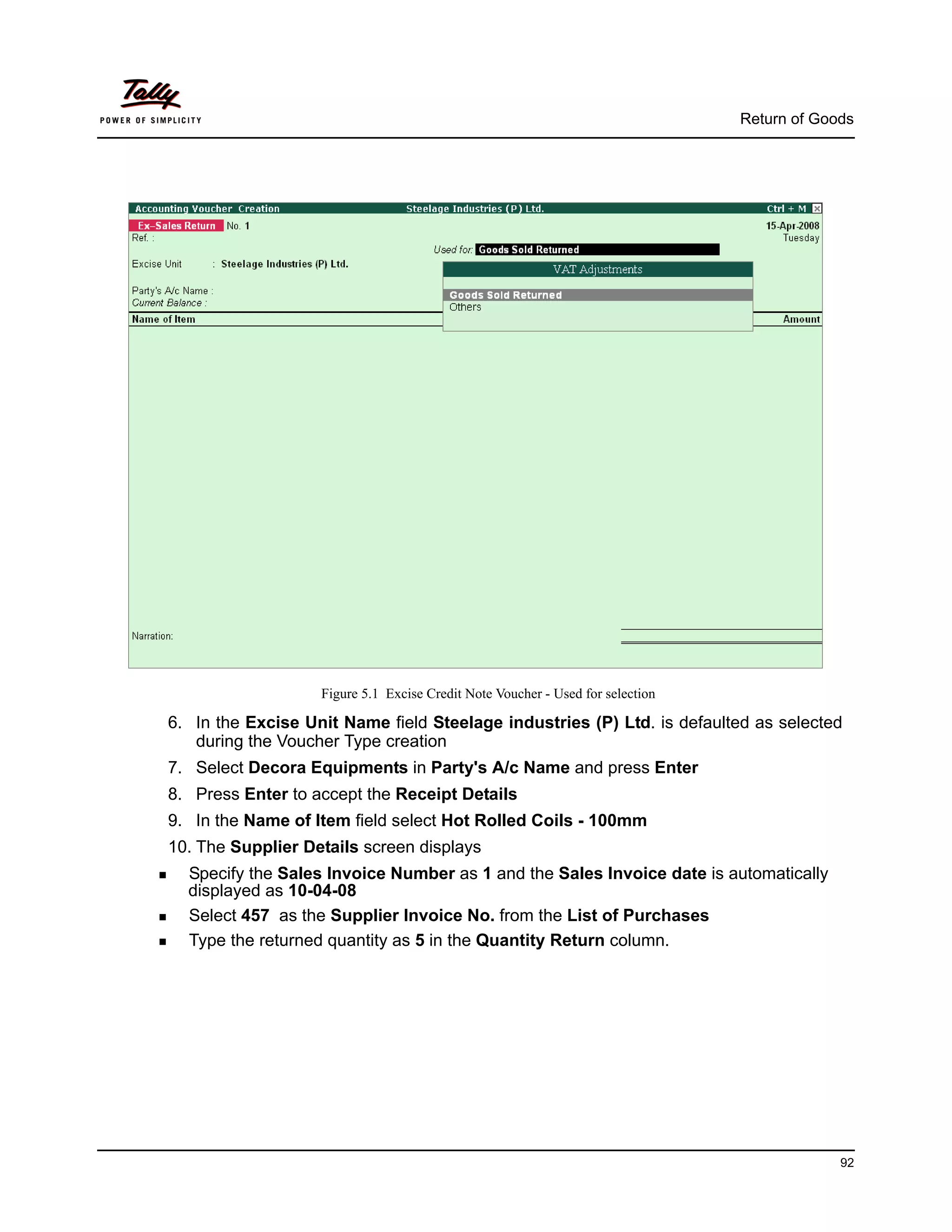 Return of Goods




                   Figure 5.1 Excise Credit Note Voucher - Used for selection

6. In the Excise Unit Name field Steelage industries (P) Ltd. is defaulted as selected
   during the Voucher Type creation
7. Select Decora Equipments in Party's A/c Name and press Enter
8. Press Enter to accept the Receipt Details
9. In the Name of Item field select Hot Rolled Coils - 100mm
10. The Supplier Details screen displays
  Specify the Sales Invoice Number as 1 and the Sales Invoice date is automatically
  displayed as 10-04-08
  Select 457 as the Supplier Invoice No. from the List of Purchases
  Type the returned quantity as 5 in the Quantity Return column.




                                                                                             92
 