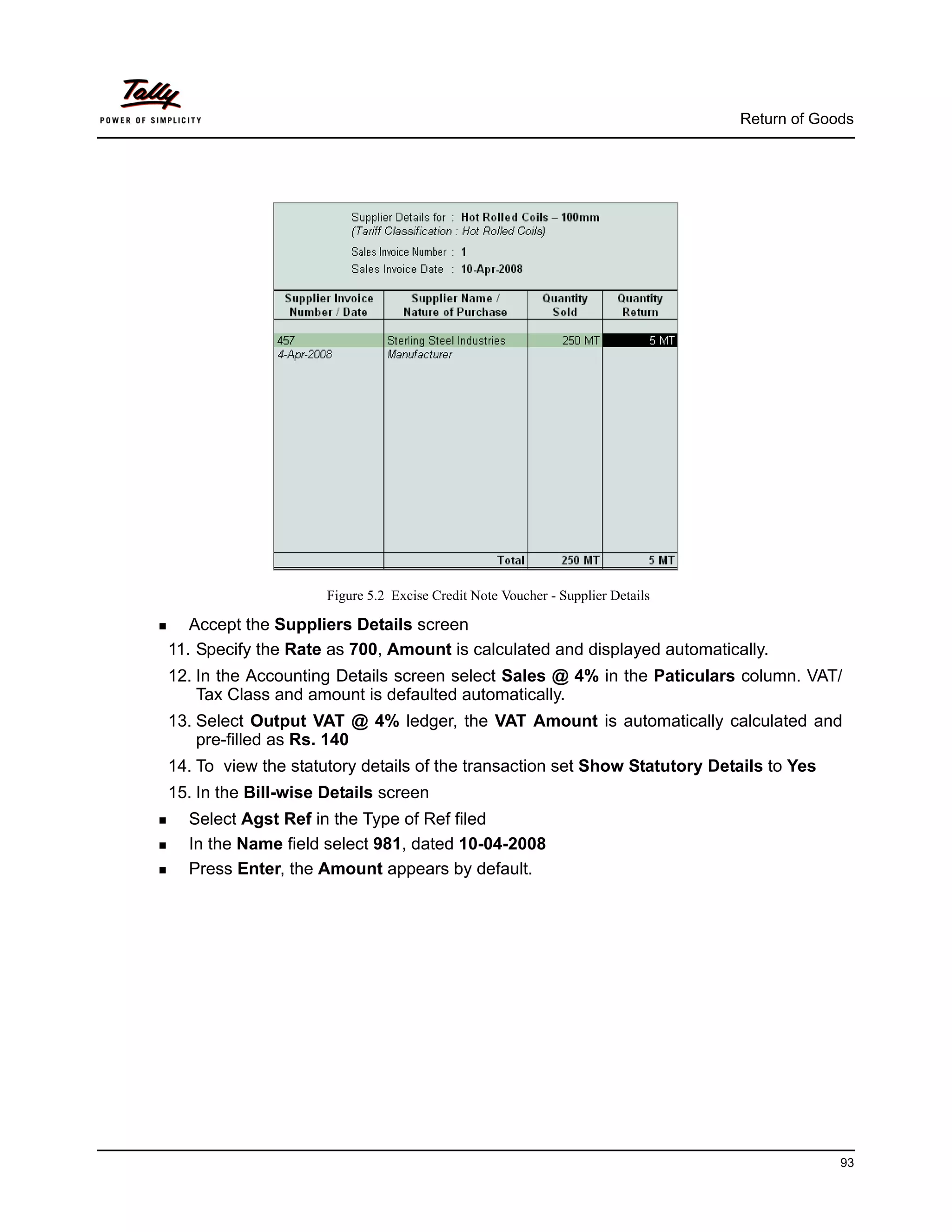 Return of Goods




                     Figure 5.2 Excise Credit Note Voucher - Supplier Details

   Accept the Suppliers Details screen
11. Specify the Rate as 700, Amount is calculated and displayed automatically.
12. In the Accounting Details screen select Sales @ 4% in the Paticulars column. VAT/
    Tax Class and amount is defaulted automatically.
13. Select Output VAT @ 4% ledger, the VAT Amount is automatically calculated and
    pre-filled as Rs. 140
14. To view the statutory details of the transaction set Show Statutory Details to Yes
15. In the Bill-wise Details screen
  Select Agst Ref in the Type of Ref filed
  In the Name field select 981, dated 10-04-2008
  Press Enter, the Amount appears by default.




                                                                                             93
 