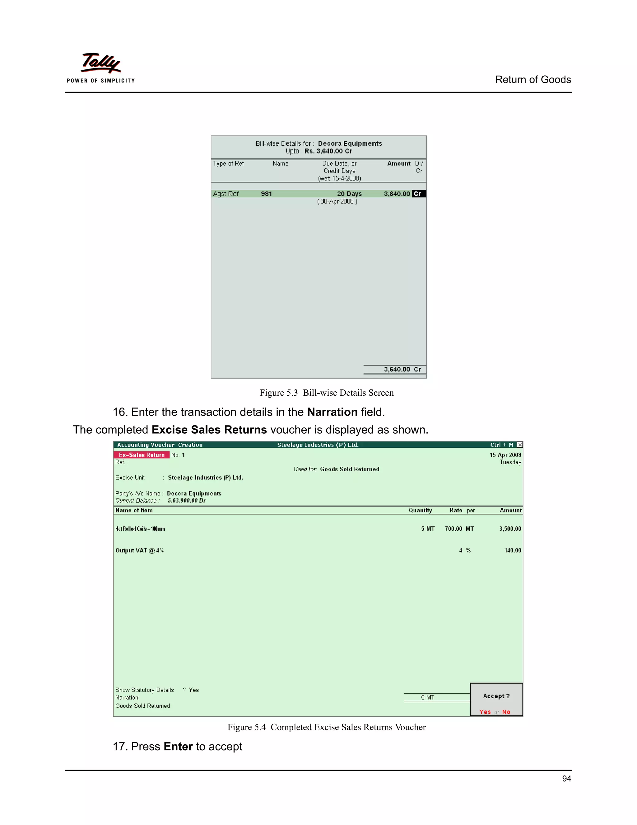 Return of Goods




                                      Figure 5.3 Bill-wise Details Screen

       16. Enter the transaction details in the Narration field.
The completed Excise Sales Returns voucher is displayed as shown.




                               Figure 5.4 Completed Excise Sales Returns Voucher

       17. Press Enter to accept

                                                                                                94
 