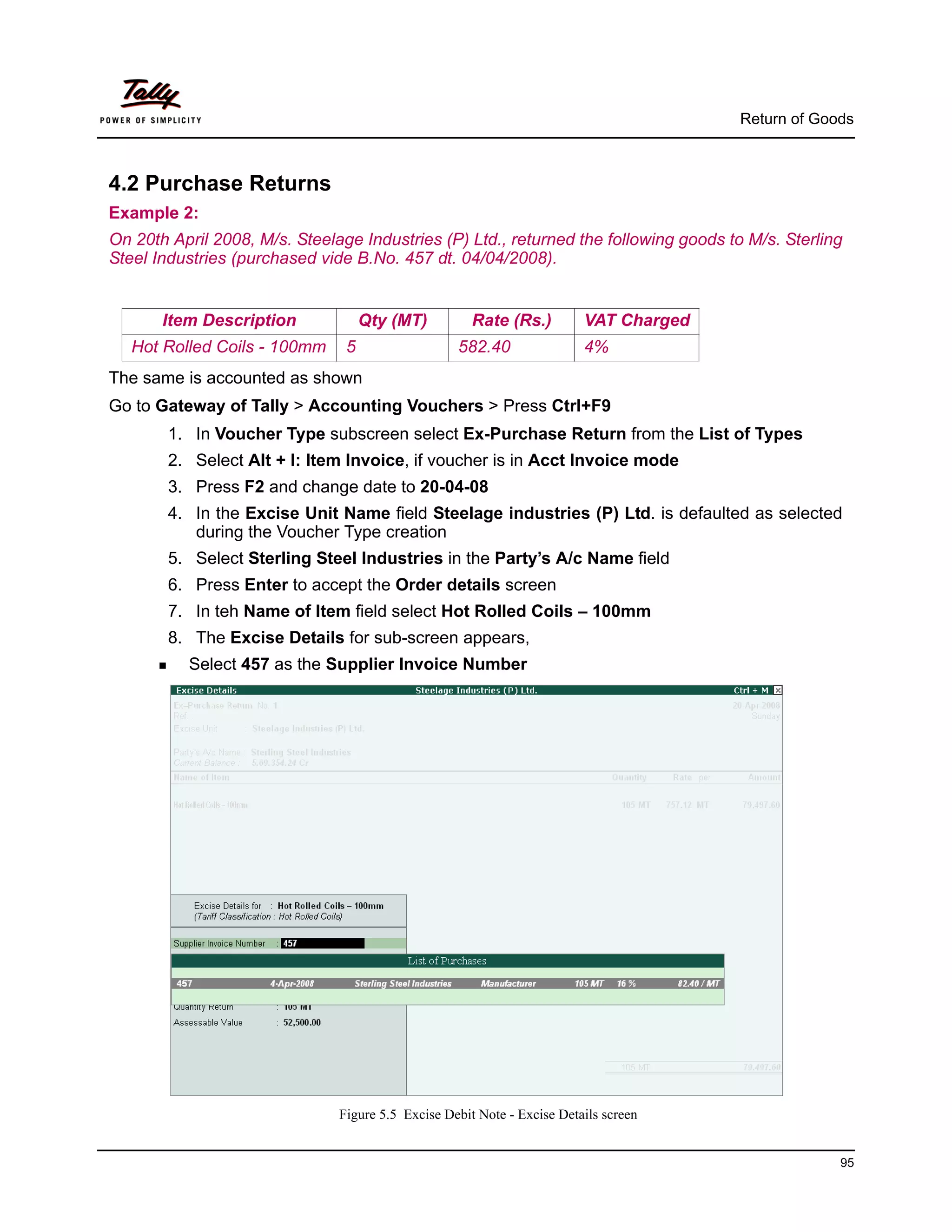 Return of Goods



4.2 Purchase Returns
Example 2:
On 20th April 2008, M/s. Steelage Industries (P) Ltd., returned the following goods to M/s. Sterling
Steel Industries (purchased vide B.No. 457 dt. 04/04/2008).


       Item Description             Qty (MT)          Rate (Rs.)         VAT Charged
   Hot Rolled Coils - 100mm     5                  582.40                4%
The same is accounted as shown
Go to Gateway of Tally > Accounting Vouchers > Press Ctrl+F9
        1. In Voucher Type subscreen select Ex-Purchase Return from the List of Types
        2. Select Alt + I: Item Invoice, if voucher is in Acct Invoice mode
        3. Press F2 and change date to 20-04-08
        4. In the Excise Unit Name field Steelage industries (P) Ltd. is defaulted as selected
           during the Voucher Type creation
        5. Select Sterling Steel Industries in the Party’s A/c Name field
        6. Press Enter to accept the Order details screen
        7. In teh Name of Item field select Hot Rolled Coils – 100mm
        8. The Excise Details for sub-screen appears,
          Select 457 as the Supplier Invoice Number




                               Figure 5.5 Excise Debit Note - Excise Details screen


                                                                                                    95
 