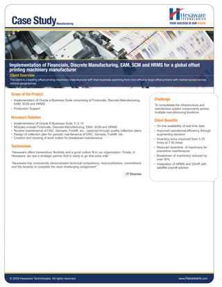 Case Study                          Manufacturing




Implementation of Financials, Discrete Manufacturing, EAM, SCM and HRMS for a global offset
printing machinery manufacturer
Client Overview
The client is a leading offset printing machinery manufacturer with their business spanning from mini-offset to large offset printers with market spread across
various geographies.


 Scope of the Project
   Implementation of Oracle e-Business Suite comprising of Financials, Discrete Manufacturing,                       Challenge
   EAM, SCM and HRMS                                                                                                 To consolidate the infrastructure and
   Production Support                                                                                                standardize system components across
                                                                                                                     multiple manufacturing locations
 Hexaware Solution
                                                                                                                     Client Benefits
   Implementation of Oracle E-Business Suite 11.5.10
   Modules include Financials, Discrete Manufacturing, EMA, SCM and HRMS                                               On live availability of real time data
   Routine maintenance of CNC, Gensets, Forklift, etc., captured through quality collection plans                      Improved operational efficiency through
   Design of collection plan for periodic maintenance of CNC, Gensets, Forklift, etc.                                  augmenting decision
   Creation and tracking of work orders for breakdown maintenance                                                      Inventory turns improved from 5.70
                                                                                                                       times to 7.50 times
 Testimonials                                                                                                          Reduced downtime of machinery for
 “Hexaware offers tremendous flexibility and a good culture fit to our organization. Finally, in                       preventive maintenance
 Hexaware, we see a strategic partner that is ready to go that extra mile.”                                            Breakdown of machinery reduced by
                                                                                                                       over 30%
 “Hexaware has consistently demonstrated technical competency, resourcefulness, commitment                             Integration of HRMS and SSHR with
 and the tenacity to complete the most challenging assignment”.                                                        satellite payroll solution

                                                                                            - IT Director




© 2009 Hexaware Technologies. All rights reserved.                                                                                      www.hexaware.com
 