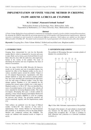 IJRET: International Journal of Research in Engineering and Technology eISSN: 2319-1163 | pISSN: 2321-7308
_______________________________________________________________________________________________
Volume: 05 Issue: 08 | Aug-2016, Available @ http://ijret.esatjournals.org 327
IMPLEMENTATION OF FINITE VOLUME METHOD IN CREEPING
FLOW AROUND A CIRCULAR CYLINDER
M. Y. Gokhale1, Mansoureh Sarbandi Farahani2
1
Maharashtra Institute of Technology, Pune, Maharashtra, India
2
Department of Mathematics, S. P. Pune University, Pune, Maharashtra, India
Abstract
A Finite Volume Method have been performed in simulation of creeping flow around a circular cylinder contained between plates.
By adopting the SIMPLE algorithm the governing equations are solved together with Papanastasious regularization. Apparent
viscosity is calculated on each iteration by using forward difference operation. Yield surfaces are studied over the range of
Oldroyd number 10 ≤Od≤ 104
. The model results are found to be in good agreement with obtained results of the other method.
Keywords: Creeping flow, Finite Volume Method, Yielded and unyielded zone, Bingham number.
--------------------------------------------------------------------***----------------------------------------------------------------------
1. INTRODUCTION
Creeping flows characterized by very low the Reynolds
number (Re≤1), which is dominated by viscosity and occur
in many fluids such as honey, paste food and blood. In such
fluids when the stress falls the yield stress, three rigid zones
formed in the vicinity of the cylinder. The study of
identifying the location and size of rigidzones has been of
interest to researchers.
Over the range 0.01≤ Bn ≤1000, Mitsoulis [8] Extensive
results on the location and size of unyielded regions, has
reported the effect of the Bingham number on the size of
various unyielded regions around the cylinder. Tokpavi et
al. [13] adopted Papanastasious regularization with finite
element methods to study flow around a circular cylinder,
they have been identified and characterized the rigid zones
over the wide range of Oldroyd number. Using the finite
element method, Nirmalkar et al. [10] simulated the 2D-
creeping flow around square cylinder over a wide range of
Bingham number as 1≤ Bn ≤ 105
. They are identified three
zones of unyielded regions in the vicinity of the cylinder, all
zones expanded by increasing Bingham number. This study
investigates 2D-creeping flow past a circular cylinder by
adopting a Finite Volume Method, Semi Implicit Method for
Pressure-Linked Equation (SIMPLE) is used for coupling
the pressure and velocity. The governing equations are
solved numerically together with the Papanastasiou model
[11].
Yield surfaces are predicted over the range of Oldroyd
number 1≤ Od ≤ 104
. The objective of this work is
implementing Finite Volume Method for Non-Newtonian
flow problems as an alternative solver to the Finite Element
Method and commercial software like COMSOL. The
results are validated with numerical results of Tokpavi et
al.[13].
2. GOVERNING EQUATIONS
The problem of 2D-creeping flow past a circular cylinder of
diameter d is considered (Fig 1).
Fig -1: Flow field. Schematic representation of the problem
The length of the domain is 2L and cylinder is situated half-
way between two flat plates 2L apart. Because of the
creeping flow assumption (Re = 0) there is symmetry in
both x-direction and y-direction in a Cartesian coordinate
system(x, y).
 