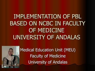 IMPLEMENTATION OF PBL BASED ON NCBC IN FACULTY OF MEDICINE  UNIVERSITY OF ANDALAS  Medical Education Unit (MEU) Faculty of   Medicine Universit y of  Andal a s 