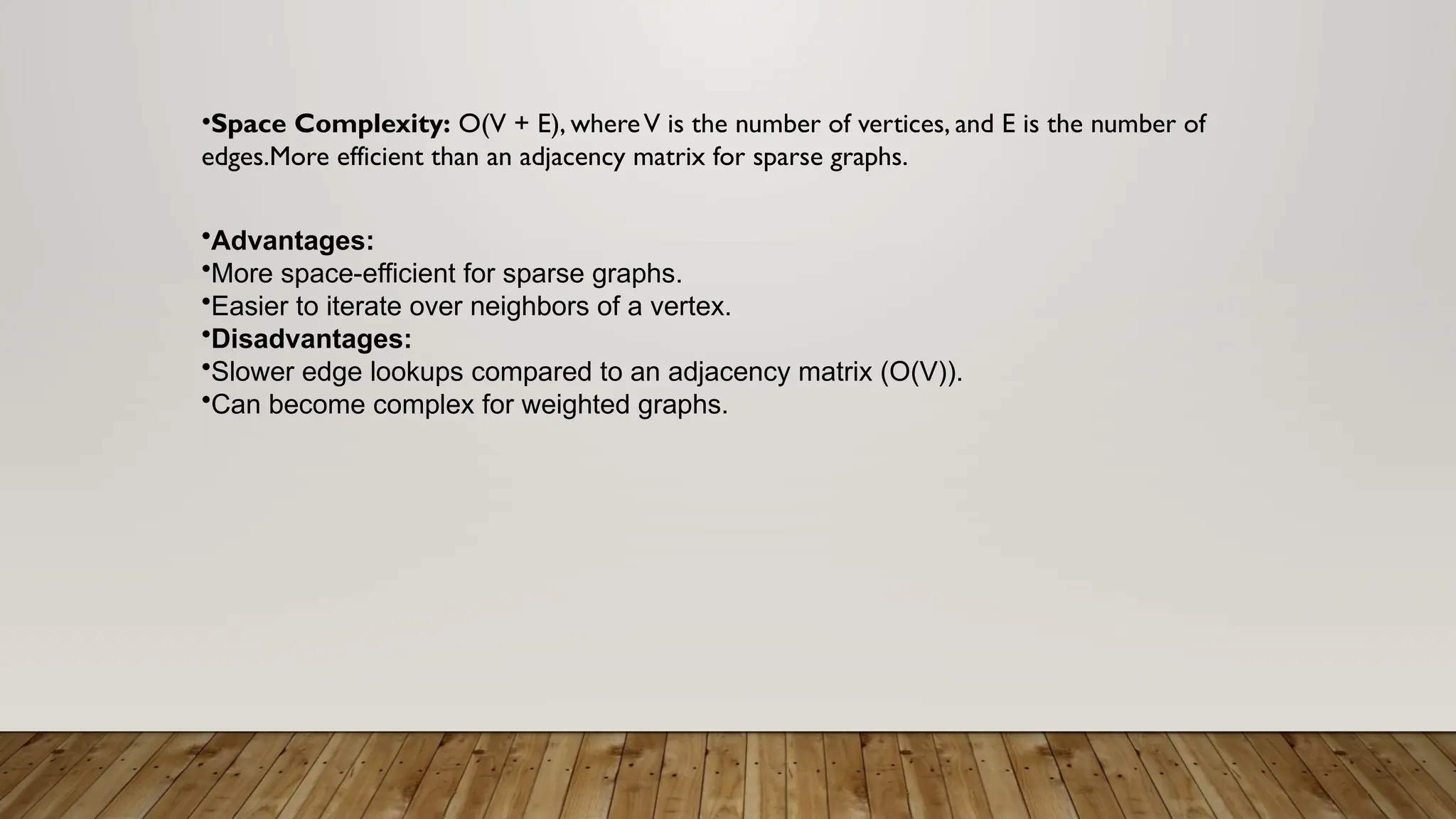 •Space Complexity: O(V + E), whereV is the number of vertices, and E is the number of
edges.More efficient than an adjacency matrix for sparse graphs.
•Advantages:
•More space-efficient for sparse graphs.
•Easier to iterate over neighbors of a vertex.
•Disadvantages:
•Slower edge lookups compared to an adjacency matrix (O(V)).
•Can become complex for weighted graphs.
 
