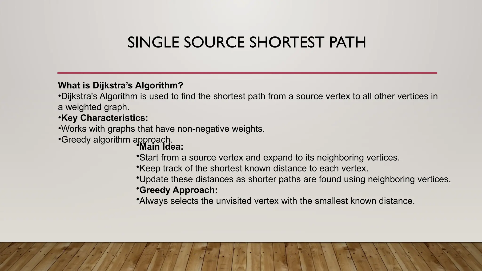 SINGLE SOURCE SHORTEST PATH
What is Dijkstra’s Algorithm?
•Dijkstra's Algorithm is used to find the shortest path from a source vertex to all other vertices in
a weighted graph.
•Key Characteristics:
•Works with graphs that have non-negative weights.
•Greedy algorithm approach.
•Main Idea:
•Start from a source vertex and expand to its neighboring vertices.
•Keep track of the shortest known distance to each vertex.
•Update these distances as shorter paths are found using neighboring vertices.
•Greedy Approach:
•Always selects the unvisited vertex with the smallest known distance.
 