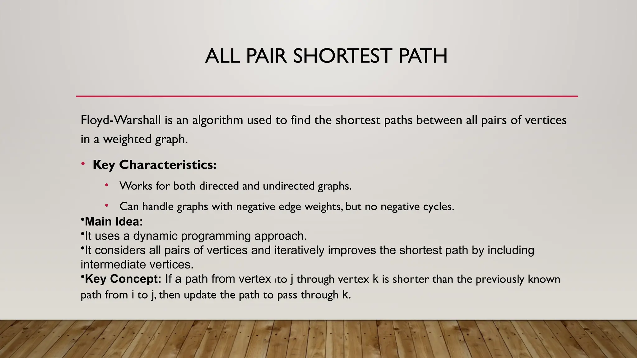 ALL PAIR SHORTEST PATH
Floyd-Warshall is an algorithm used to find the shortest paths between all pairs of vertices
in a weighted graph.
• Key Characteristics:
• Works for both directed and undirected graphs.
• Can handle graphs with negative edge weights, but no negative cycles.
•Main Idea:
•It uses a dynamic programming approach.
•It considers all pairs of vertices and iteratively improves the shortest path by including
intermediate vertices.
•Key Concept: If a path from vertex ito j through vertex k is shorter than the previously known
path from i to j, then update the path to pass through k.
 
