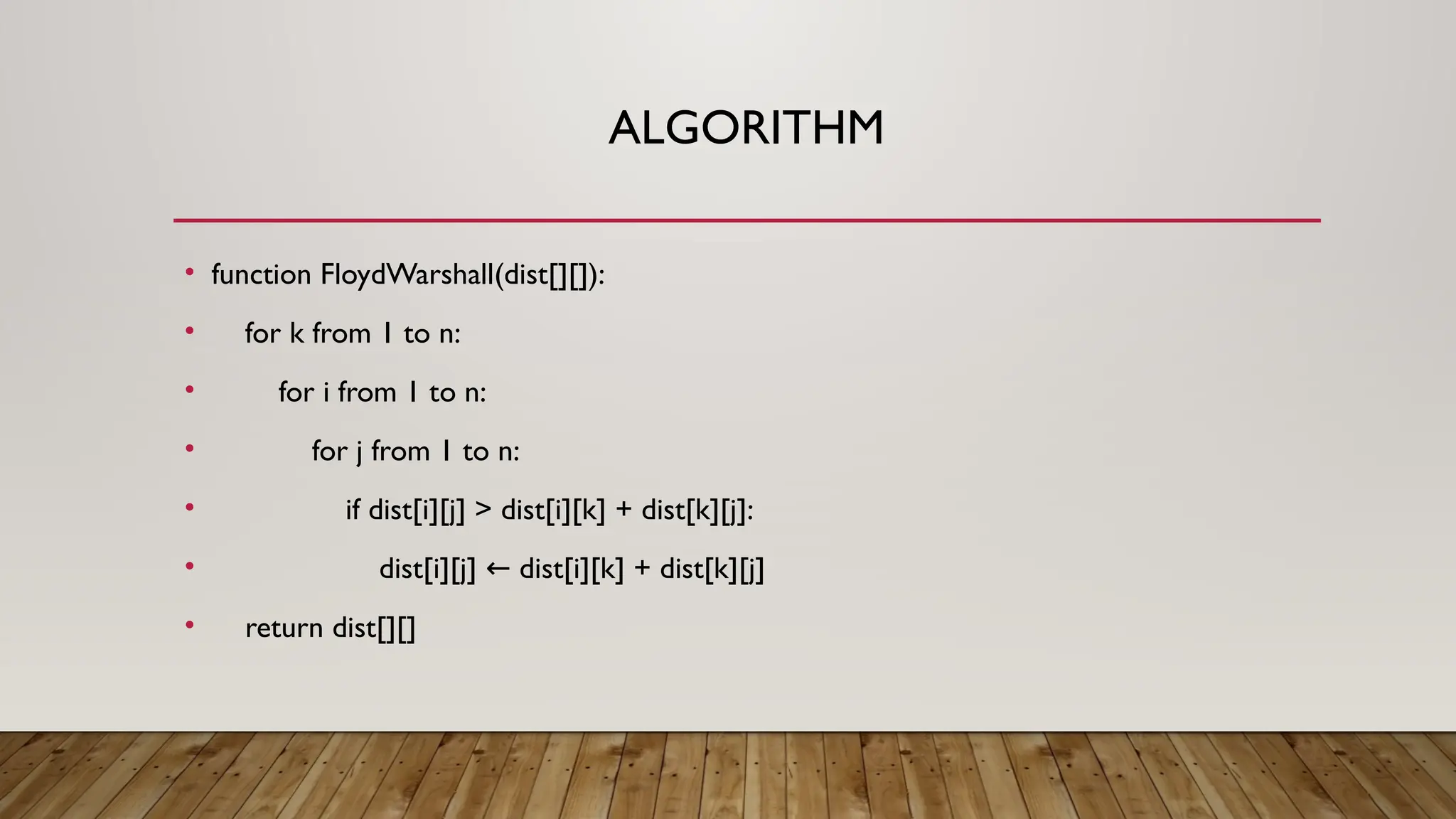 ALGORITHM
• function FloydWarshall(dist[][]):
• for k from 1 to n:
• for i from 1 to n:
• for j from 1 to n:
• if dist[i][j] > dist[i][k] + dist[k][j]:
• dist[i][j] dist[i][k] + dist[k][j]
←
• return dist[][]
 