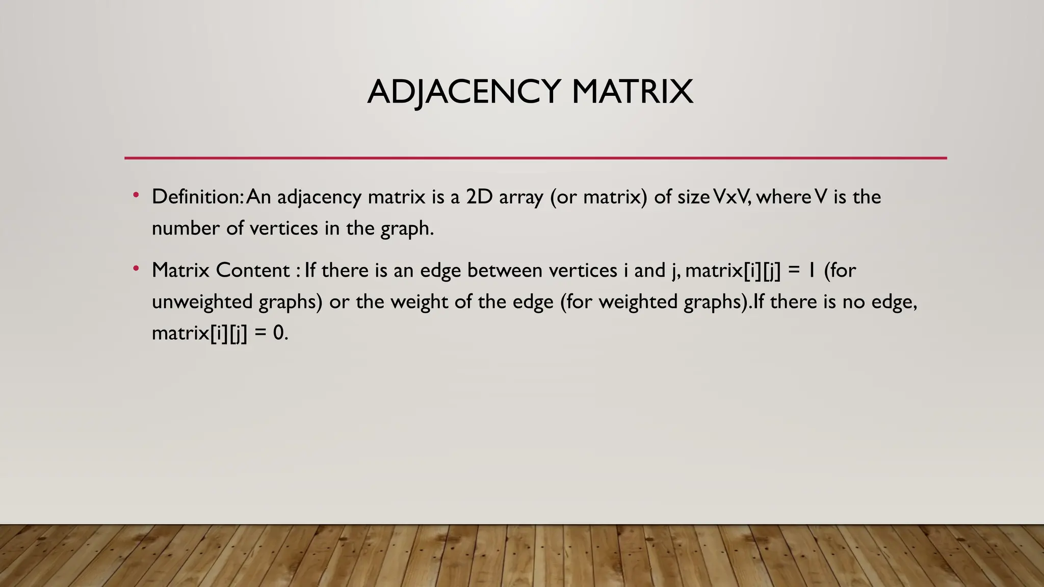 ADJACENCY MATRIX
• Definition:An adjacency matrix is a 2D array (or matrix) of sizeVxV, whereV is the
number of vertices in the graph.
• Matrix Content : If there is an edge between vertices i and j, matrix[i][j] = 1 (for
unweighted graphs) or the weight of the edge (for weighted graphs).If there is no edge,
matrix[i][j] = 0.
 
