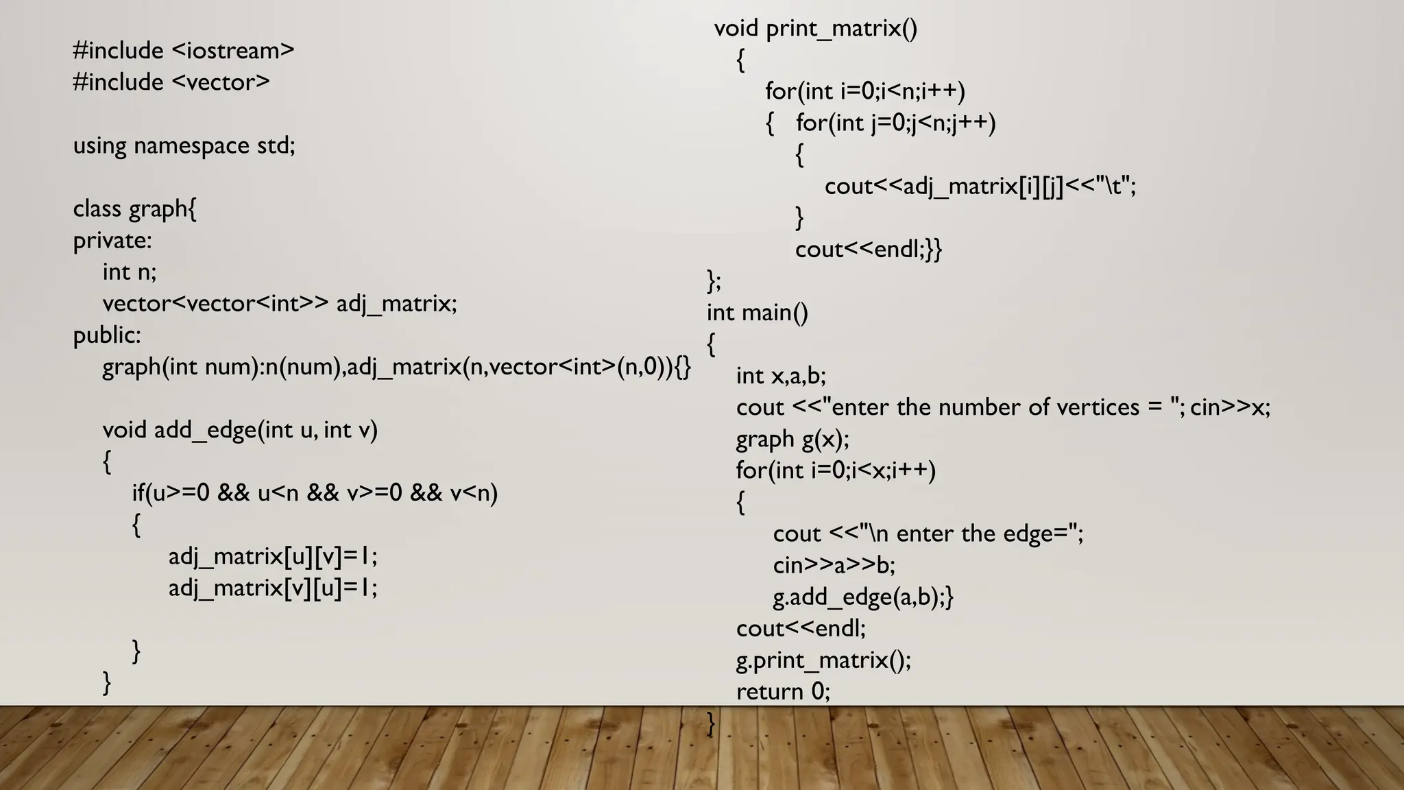 #include <iostream>
#include <vector>
using namespace std;
class graph{
private:
int n;
vector<vector<int>> adj_matrix;
public:
graph(int num):n(num),adj_matrix(n,vector<int>(n,0)){}
void add_edge(int u, int v)
{
if(u>=0 && u<n && v>=0 && v<n)
{
adj_matrix[u][v]=1;
adj_matrix[v][u]=1;
}
}
void print_matrix()
{
for(int i=0;i<n;i++)
{ for(int j=0;j<n;j++)
{
cout<<adj_matrix[i][j]<<"t";
}
cout<<endl;}}
};
int main()
{
int x,a,b;
cout <<"enter the number of vertices = "; cin>>x;
graph g(x);
for(int i=0;i<x;i++)
{
cout <<"n enter the edge=";
cin>>a>>b;
g.add_edge(a,b);}
cout<<endl;
g.print_matrix();
return 0;
}
 