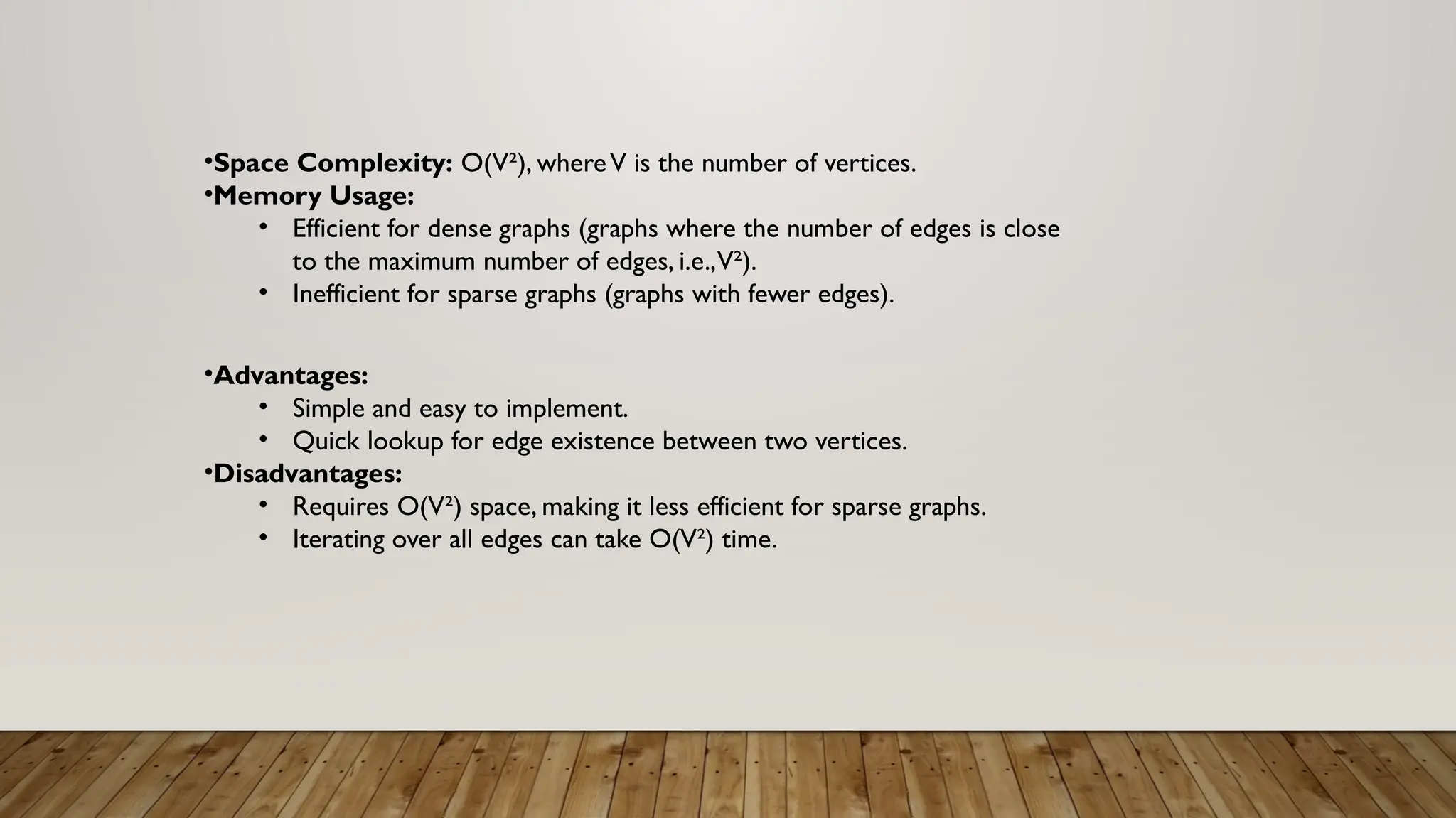 •Space Complexity: O(V²), whereV is the number of vertices.
•Memory Usage:
• Efficient for dense graphs (graphs where the number of edges is close
to the maximum number of edges, i.e.,V²).
• Inefficient for sparse graphs (graphs with fewer edges).
•Advantages:
• Simple and easy to implement.
• Quick lookup for edge existence between two vertices.
•Disadvantages:
• Requires O(V²) space, making it less efficient for sparse graphs.
• Iterating over all edges can take O(V²) time.
 