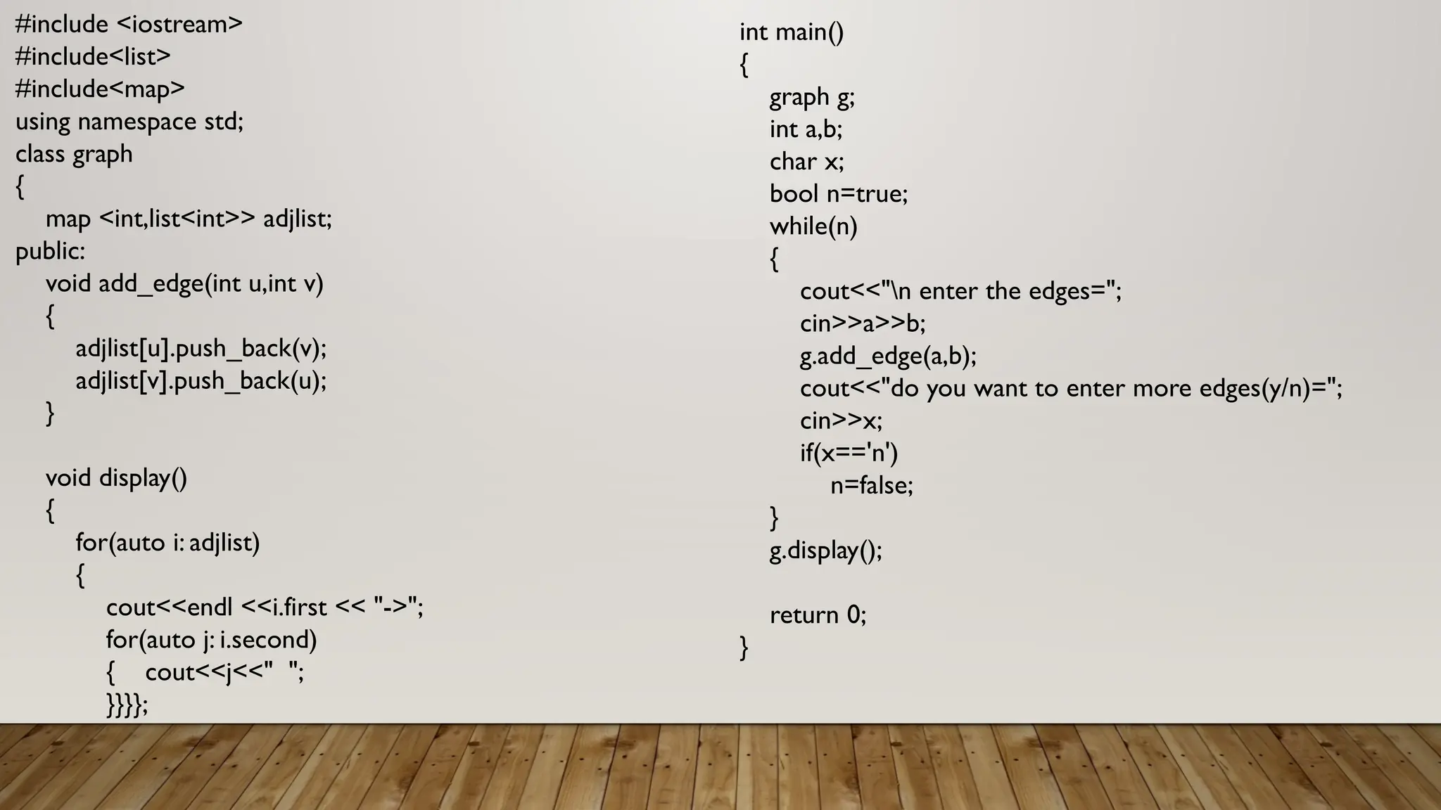 #include <iostream>
#include<list>
#include<map>
using namespace std;
class graph
{
map <int,list<int>> adjlist;
public:
void add_edge(int u,int v)
{
adjlist[u].push_back(v);
adjlist[v].push_back(u);
}
void display()
{
for(auto i: adjlist)
{
cout<<endl <<i.first << "->";
for(auto j: i.second)
{ cout<<j<<" ";
}}}};
int main()
{
graph g;
int a,b;
char x;
bool n=true;
while(n)
{
cout<<"n enter the edges=";
cin>>a>>b;
g.add_edge(a,b);
cout<<"do you want to enter more edges(y/n)=";
cin>>x;
if(x=='n')
n=false;
}
g.display();
return 0;
}
 