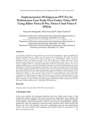 The International Journal of Multimedia & Its Applications (IJMA) Vol.5, No.4, August 2013
DOI : 10.5121/ijma.2013.5407 85
Implementation Of Grigoryan FFT For Its
Performance Case Study Over Cooley-Tukey FFT
Using Xilinx Virtex-II Pro, Virtex-5 And Virtex-4
FPGAs
Narayanam Ranganadh1
, Muni Guravaiah P2
, Bindu Tushara D3
1
Department of Electronics and Communications Engineering, Bharat Institute of
Engineering and Technology, Hyderabad, A.P., India.
rnara100@uottawa.ca,rnara100@biet.ac.in,rnara100@gmail.com
2
Department of Electronics and Communications Engineering, Bharat Institute of
Engineering and Technology, Hyderabad, A.P., India.
3
Department of Electronics and Communications Engineering, Vignan Institute of
Technology and Science, Hyderabad, A.P., India.
ABSTRACT
A large family of signal processing techniques consist of Fourier-transforming a signal, manipulating the
Fourier-transformed data in a simple way, and reversing the transformation. We widely use Fourier
frequency analysis in equalization of audio recordings, X-ray crystallography, artefact removal in
Neurological signal and image processing, Voice Activity Detection in Brain stem speech evoked
potentials, speech processing spectrograms are used to identify phonetic sounds and so on. Discrete
Fourier Transform (DFT) is a principal mathematical method for the frequency analysis. The way of
splitting the DFT gives out various fast algorithms. In this paper, we present the implementation of two fast
algorithms for the DFT for evaluating their performance. One of them is the popular radix-2 Cooley-Tukey
fast Fourier transform algorithm (FFT) [1] and the other one is the Grigoryan FFT based on the splitting
by the paired transform [2]. We evaluate the performance of these algorithms by implementing them on the
Xilinx Virtex-II pro [3], Virtex-5 [4] and Virtex-4 [6] FPGAs, by developing our own FFT processor
architectures. Finally we show that the Grigoryan FFT is working faster than Cooley-Tukey FFT,
consequently it is useful for higher sampling rates. At the same time we also confirm that Virtex-5 is better
platform, for the same architectures, among all these for implementing Grigoryan FFT (FFT algorithm
under evaluation), as Virtex-5 FPGAs give highest speed of operation for higher sampling rates of FFT.
Operating at higher sampling rates is a challenge in DSP applications.
Keywords
Frequency analysis, fast algorithms, DFT, FFT, paired transforms.
1. INTRODUCTION
In the recent decades, fast orthogonal transforms have been widely used in areas of data
compression, pattern recognition and image reconstruction, interpolation, linear filtering, and
spectral analysis. The suitability of unitary transforms in each of the above applications depends
on the properties of their basis functions as well as on the existence of fast algorithms, including
parallel ones. Since the introduction of the Fast Fourier Transform (FFT), Fourier analysis has
become one of the most frequently used tool in signal/image processing and communication
systems; The main problem when calculating the transform relates to construction of the
 