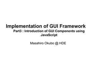 Implementation of GUI Framework 
Part3 : Introduction of GUI Components using 
JavaScript 
Masahiro Okubo @ HDE 
 