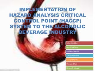IMPLEMENTATION OF
HAZARD ANALYSIS CRITICAL
 CONTROL POINT (HACCP)
SYSTEM TO THE ALCOHOLIC
   BEVERAGE INDUSTRY

                 Submitted by:

                 Abhishek Rana

                 Amber Awasthi

                 Ankita Pathania

                 Charul Sharma

                 Deepak Dhar

                 Devansh Jaiswal
 