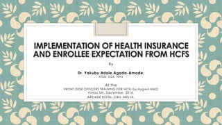 IMPLEMENTATION OF HEALTH INSURANCE
AND ENROLLEE EXPECTATION FROM HCFS
By
Dr. Yakubu Adole Agada-Amade,
AGM, SQA, NHIS
At the
FRONT DESK OFFICERS TRAINING FOR HCFs by Hygiea HMO
Friday 5th, December, 2014.
ARCADE HOTEL, CBD, ABUJA.
 
