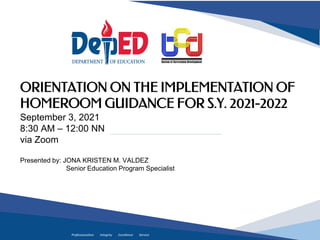 Professionalism Integrity Excellence Service
ORIENTATION ON THE IMPLEMENTATION OF
HOMEROOM GUIDANCE FOR S.Y. 2021-2022
September 3, 2021
8:30 AM – 12:00 NN
via Zoom
Presented by: JONA KRISTEN M. VALDEZ
Senior Education Program Specialist
 