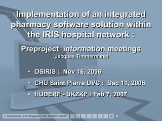 Implementation of an integrated
    pharmacy software solution within
       the IRIS hospital network :
            Preproject information meetings
                                   (Jacques Timmermans)


                 • OSIRIS : Nov 16, 2006
                 • CHU Saint Pierre UVC : Dec 11, 2006
                 • HUDERF - UKZKF : Feb 7, 2007


J. Timmermans, CHU Brugmann UVC, HUDERF-UKZKF
 