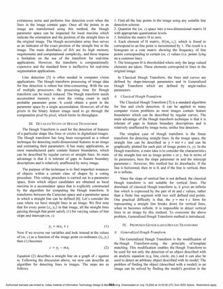 extraneous noise and performs line detection even when the
lines in the image contain gaps. Once all the points in an
image are transformed using this method, the Hough
parameter space can be inspected for local maxima which
indicate the orientation and the position of the straight lines in
the original image. The Hough accumulator array thus serves
as an indicator of the exact position of the straight line in the
image. The main drawbacks of DA are its high memory
requirements and computational complexity, and these impose
a limitation on the use of the transform for real-time
applications. However, the transform is computationally
expensive and the standard form is ineffective for real-time
segmentation applications.
Line detection [5] is often needed in computer vision
applications. The Hough transform processing of image data
for line detection is robust but time-consuming. With the use
of multiple processors, the processing time for Hough
transform can be much reduced. The Hough transform needs
accumulator memory to store the voting count in each
probable parameter point. It could obtain a point in the
parameter space by a single accumulation. However, all of the
pixels in the binary feature image need to go through the
computation pixel by pixel, which limits its throughput.
III. DETAILED STUDY OF HOUGH TRANSFORM
The Hough Transform is used for the detection of features
of a particular shape like lines or circles in digitalized images.
The Hough transform has long been recognized as a robust
technique for detecting multi-dimensional features in an image
and estimating their parameters. It has many applications, as
most manufactured parts contain feature boundaries, which
can be described by regular curves or straight lines. Its main
advantage is that it is tolerant of gaps in feature boundary
descriptions and is relatively unaffected by noisy image.
The purpose of the technique is to fmd imperfect instances
of objects within a certain class of shapes by a voting
procedure. This voting procedure is carried out in a parameter
space, from which object candidates are obtained as local
maxima in a accumulator space that is explicitly constructed
by the algorithm for computing the Hough transform. It
transforms between the Cartesian space and a parameter space
in which a straight line can be defmed [6]. Let's consider the
case where we have straight lines in an image. We first note
that for every point (Xi, Yi) in that image, all the straight lines
passing through that point satisfy (1) for varying values of line
slope and intercept (m, c).
Yi = mXi + C (1)
Now if we reverse our variables and look instead at the values
of (m, c) as a function of the image point co-ordinates (Xi, Yi)
then (1) becomes
(2)
Equation (2) describes a straight line on a graph of c against
m. Following the discussion above, we now can describe an
algorithm for detecting lines in images. The steps are as
follows:
1. Find all the line points in the image using any suitable line
detection scheme.
2. Quantize the (m, c) space into a two-dimensional matrix H
with appropriate quantization levels.
3. Initialize the matrix H to zero.
4. Each element of H matrix, H(mi' Ci), which is found to
correspond to an line point is incremented by 1. The result is a
histogram or a vote matrix showing the frequency of line
points corresponding to certain (m, c) values (i.e. points lying
on a common line).
5. The histogram H is thresholded where only the large valued
elements are taken. These elements correspond to lines in the
original image.
In Classical Hough Transform, the lines and curves are
defined by slope-intercept parameters and in Generalized
Hough Transform which are defined by angle-radius
parameters.
A. Classical Hough Transform
The Classical Hough Transform [7] is a standard algorithm
for line and circle detection. It can be applied to many
computer vision problems as most images contain feature
boundaries which can be described by regular curves. The
main advantage of the Hough transform technique is that it is
tolerant of gaps in feature boundary descriptions and is
relatively unaffected by image noise, unlike line detectors.
The simplest case of Hough transform is the linear
transform for detecting straight lines. In the image space, the
straight line can be described as Y = mx + C and can be
graphically plotted for each pair of image points (x, y). In the
Hough transform, a main idea is to consider the characteristics
of the straight line not as image points x or y, but in terms of
its parameters, here the slope parameter m and the intercept
parameter c. However, this method has its drawbacks. If the
line is horizontal, then m is 0, and if the line is vertical, then
m is infinite.
Since the slope of vertical line is not defined, the classical
Hough transform is not suitable for vertical lines. The
drawback of classical Hough transform is, it gives an infmite
line which is expressed by the pair of m and C values, rather
than a finite line segment with two well defmed end points.
One practical difficulty is that, the Y = mx + C form for
representing a straight line breaks down for vertical lines,
when m becomes infinite. It is impossible to detect vertical
lines in an image by this method. To overcome the above
problem, Generalized Hough Transform method is introduced.
IV. PROPOSED GENERALIZED HOUGH TRANSFORM
A. Generalized Hough Transform
The Generalized Hough Transform is the modification of
the Hough Transform using the principle of template
matching. This modification enables the Hough Transform to
be used for not only the detection of an object described with
an analytic equation (e.g. line, circle, etc.) and it can also be
used to detect an arbitrary object described with its model. The
problem of finding the object (described with a model) in an
image can be solved by fmding the model's position in the
844
Authorized licensed use limited to: Indian Institute of Information Technology Design & Manufacturing. Downloaded on July 19,2022 at 14:53:50 UTC from IEEE Xplore. Restrictions apply.
 