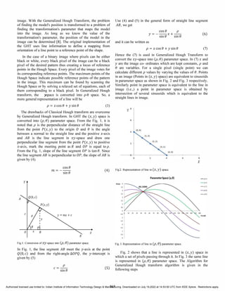 image. With the Generalized Hough Transform, the problem
of finding the model's position is transformed to a problem of
fmding the transformation's parameter that maps the model
into the image. As long as we know the value of the
transformation's parameter, the position of the model in the
image can be determined [8]. The original implementation of
the GHT uses line information to define a mapping from
orientation of a line point to a reference point of the shape.
In the case of a binary image where pixels can be either
black or white, every black pixel of the image can be a black
pixel of the desired pattern thus creating a locus of reference
points in the Hough Space. Every pixel of the image votes for
its corresponding reference points. The maximum points of the
Hough Space indicate possible reference points of the pattern
in the image. This maximum can be found by scanning the
Hough Space or by solving a relaxed set of equations, each of
them corresponding to a black pixel. In Generalized Hough
transform, the ;space is converted into p-e space. So, a
more general representation of a line will be
p = x cose + ysine (3)
The drawbacks of Classical Hough transform are overcome
by Generalized Hough transform. In GHT the (x,y) space is
converted into (p,e) parameter space. From the Fig. 1, it is
noted that p is the perpendicular distance of the straight line
from the point P(x,y) to the origin 0 and e is the angle
between a normal to the straight line and the positive x-axis
and AB is the line segment in xy-space and draw one
perpendicular line segment from the point P(x,y) to positive
x-axis, mark the meeting point as Rand OP is equal to p.
From the Fig. 1, slope of the line segment OP is tane. Since
the line segment AB is perpendicular to OP, the slope of AB is
given by (4).
Use (4) and (5) in the general form of straight line segment
AB, we get
cose p
y = - -- x + --
sine sine
and it can be written as
p = x cose + ysine
(6)
(7)
Hence the (7) is used in Generalized Hough Transform to
convert the xy-space into (p,e) parameter space. In (7) x and
y are the image co- ordinates which are kept constants, p and
e are variables. For a single pixel (single point) we can
calculate different p values by varying the values of e. Points
in an image (Points in (x,y) space) are equivalent to sinusoids
in parameter space as shown in Fig. 2 and Fig. 3 respectively.
Similarly point in parameter space is equivalent to the line in
image (i.e.,) a point in parameter space is obtained by
intersection of several sinusoids which is equivalent to the
straight lines in image.
y'
II
cose
m = - -­
sine
(4) Fig.2. Representation of line in (X, y) space.
y
x
B
Fig.l. Conversion of Xy-space into (p,e) parameter space.
In Fig. 1, the line segment AB meet the y-axis at the point
Q(D,c) and from the right-angle llOPQ, the y-intercept is
given by (5)
p
c = -­
sine
(5)
845
ParameterSpace (p,e) -�..,
-�I)I
- 11.11
-� III
-�'PI
.,
..
Fig.3. Representation of line in (p,e) parameter space.
Fig. 2 shows that a line is represented in (x,y) space in
which a set of pixels passing through it. In Fig. 3 the same line
is represented in (p,e) parameter space. The Algorithm for
Generalized Hough transform algorithm is given in the
following steps
Authorized licensed use limited to: Indian Institute of Information Technology Design & Manufacturing. Downloaded on July 19,2022 at 14:53:50 UTC from IEEE Xplore. Restrictions apply.
 