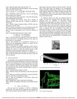 Step 1: Read the input image with size of W xH.
Step 2: By preprocessing and thresholding, convert the input
image into binary feature image.
Step 3: Calculate R = round (-J�(W----1-::-:)2::-+
----:-
(H
---
-----:
1)
""" 2·).
Step 4: Build Rho which varies from - R to R with spacing
Rho-resolution (user defined).
Step 5: Build Theta which varies from - 90 to 90 with spacing
Theta-Resolution (user defined).
Step 6: Calculate NR and NT, where NR = Number of
elements in Rho matrix and NT = Number of elements in
Theta matrix.
Step 7: Build a Hough Transform Matrix (HTM) with zero
elements of size NR xNT
Step 8: Find the co-ordinates (x, y) of all feature pixels and
the number of feature pixels (P) in binary feature image.
Step 9: Create a accumulator (ace) with zero elements of
P xNT.
Step 10: Calculate all the values of Sand C, where
S = [0 to H - 1] xsin(Theta)
C = [0 to W - 1] xcos(Theta)
Step 11: Find C(x) and S(y) such that C(x) is the value of C
present only for the x co-ordinates and S(y) is the value of S
present only in y co-ordinates.
Step 12: Now calculate ace = round [C(x) + S(y)], ace is
nothing but the perpendicular distances (p values) for the
feature pixels in the binary image.
Step 13: Comparing ace and Rho, calculate a and b, where a
indicates the row in which the element present in ace and b
indicates the column in which the element present in Rho
should be as same as that of the element in acematrix.
Step 14:Increment the HTM by HT
M(a,b) = HT
M(a,b) + 1.
Step 15: Plot the HTM along with Rho and Theta. Hence the
lines are detected.
B. Feature Extraction
The algorithm uses an optimal line detector based on a set
of criteria which include finding the most lines by minimizing
the error rate, marking lines as closely as possible to the actual
lines to maximize localization, and marking lines only once
when a single line exists for minimal response. The Algorithm
for extracting lines from Hough Transform Matrix is given in
the following steps
Step 1: Find the number of peaks in HTM.
Step 2: Find the row(p) and column(q) of the first peak from
HTM.
Step 3: Map the p with Rho and find the p value and similarly
map the q with Thetaand find the () value.
Step 4: Find the co-ordinates of the pixels which give
corresponding p and ().
Step 5: Repeat Step 2, Step 3 and Step 4 for all peaks.
Step 6: Plot the co-ordinates of the pixels on the binary feature
image.
V. SIMULATION RESULTS
The tool used for simulation is MATrix LABoratory
(MATLAB). The results for line detection and extraction of
input image is the house which is in the size of 256 x 256, the
lines in the input image are detected in its corresponding
Hough Transform of input image as shown in Fig. 4. The lines
in the image are detected as a number of points in the Rho and
Theta parameter space. The votes for collinear points are
consolidated in the Hough Transform Matrix and then plotted
in (p,()) parameter space.
In extraction process, the lines are retrieved from the
image. The lines are extracted from the HTM which is
generated from the Algorithm of Generalized Hough
Transform. The input image is as same as shown in Fig. 4. The
extracted lines for the input image house are shown in Fig. 5.
The threshold value is given in order to find the number of
peaks in HTM. The peak which has the highest accumulated
votes is extracted first. The co-ordinates of the peak are
determined and then its drawn on the binary feature image.
The number of collinear pixels is detected on basis of the peak
value which has the largest accumulated votes from the HTM.
The edge detection for the corresponding input image of size
256 x 256 using the tool MODELSIM is simulated and the
output is shown in Fig. 6.
Fig.4. Input image and its Hough Transfonn-House.
lines from the Hough Transform Matrix are given below. The Fig.5. Extraction of lines-House.
846
Authorized licensed use limited to: Indian Institute of Information Technology Design & Manufacturing. Downloaded on July 19,2022 at 14:53:50 UTC from IEEE Xplore. Restrictions apply.
 