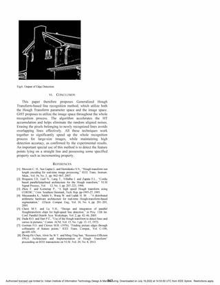 Fig.6. Output of Edge Detection.
VI. CONCLUSION
This paper therefore proposes Generalized Hough
Transform-based line recognition method, which utilize both
the Hough Transform parameter space and the image space.
GHT proposes to utilize the image space throughout the whole
recognition process. The algorithm accelerates the HT
accumulation and helps eliminate the random aligned noises.
Erasing the pixels belonging to newly recognized lines avoids
overlapping lines effectively. All these techniques work
together to significantly speed up the whole recognition
process for large-size images, while maintaining high
detection accuracy, as confirmed by the experimental results.
An important special use of this method is to detect the feature
points lying on a straight line and possessing some specified
property such as incrementing property.
REFERENCES
[II Messom C. H.,Sen Gupta G. and Demidenko S.N.,"Hough transform run
length encoding for real-time image processing," IEEE Trans. Instrum.
Meas., Vol. 56,No. 3, pp. 962-967,2007.
[21 Bruguera J.D., Guil N., Lang T., Villalba J. and Zapata E.L.,"Cordic
based parallel/pipelined architecture for the Hough transform," VLSI
Signal Process., Vol. 12,No.3,pp. 207-221,1996.
[
31 Zhou F. and Kornerup P., "A high speed Hough transform using
CORDIC," Univ. Southern Denmark,Tech. Rep. pp-1995-27,1995.
[41 Mayasandra K.,Salehi S.,Wang W. and Ladak H. M. ,"A distributed
arithmetic hardware architecture for real-time Hough-transform-based
segmentation," J.Electr. Comput. Eng., Vol. 30, No. 4, pp. 201-205,
2005.
[51 Chern M.Y. and Lu Y.H., "Design and integration of parallel
Houghtransform chips for high-speed line detection," in Proc. IIth Int.
Conf. Parallel Distrib. Syst. Workshops, Vol. 2,pp. 42-46,2005.
[61 Duda R.O. and Hart P.E.,"Use of the Hough transform to detect lines and
curves in pictures," Comm. ACM, Vol. 15,No. I,
pp. II-IS,1972.
[71 Gorman F.O. and Clowes M.B. (1976),"Finding picture edges through
collinearity of feature points," IEEE Trans. Comput., Vol. C-100,
pp.449-456.
[81 Zhong-Ho Chen,Alvin Su W.Y. and Ming-Ting Sun,"Resource-Efficient
FPGA Architecture and Implementation of Hough Transform "
proceeding on IEEE transactions on VLSI ,Vol. 20,No. 8,2012.
847
Authorized licensed use limited to: Indian Institute of Information Technology Design & Manufacturing. Downloaded on July 19,2022 at 14:53:50 UTC from IEEE Xplore. Restrictions apply.
View publication stats
 