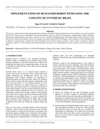 IJRET: International Journal of Research in Engineering and Technology eISSN: 2319-1163 | pISSN: 2321-7308
_______________________________________________________________________________________
Volume: 03 Issue: 02 | Feb-2014, Available @ http://www.ijret.org 518
IMPLEMENTATION OF HUMANOID ROBOT WITH USING THE
CONCEPT OF SYNTHETIC BRAIN
Sagar D. Korde1
, Girish R. Talmale2
1
M.E (ESC) – IVth
Semester, 2
Assistant Professor, Department of Computer Science & Engineering GHRCE, Nagpur
Abstract
This paper is elaborate the model of humanoid robot interacts with human being and perform various operation as per the command
given by the human being. A humanoid robot having Synthetic brain can able to do Interaction, communication, Object detection,
information acquisition about any object, response to voice command, chatting logically with human beings. Object detection will be
done by this robot for that purpose there is use image processing concept (HAAR Technique), And to make the system intelligent that
is whenever system interact, communicate, chat with human it gives proper response, question / answers there is integrates artificial
intelligence and DFA / NFA automata and Prolog language concept for answering logically over the complex and relevant strings or
data.
Keywords —Humanoid Robotics, Artificial Intelligence, Image Processing, Audio Filtering.
------------------------------------------------------------------------***---------------------------------------------------------------------
1. INTRODUCTION
Synthetic Brain in robotics is an emerging technology.
Synthetic Brain is nothing but the artificial brain and its
working mechanism is just like as human brain. That is this
technology has large scope in engineering science. It may use
to develop the artificial brain of the robot and auto-respond
software is as well.
Synthetic Brain means it is a respond engine respond to
various events occurs in real-time. Like as conversation with
people, performing the multiple-task critical one also,
maintaining large dynamic database for acquisition of
information about any object like fruits, books, etc. Synthetic
Brain in robot is made robot able to discuss with people as per
their mood and topics. I.e. by reading variations of voice
frequencies. Whenever any object will given to identify to
robot, robot eyes means camera‟s of robot gets the picture in
frame format analyze it and gives brief information about the
object, like if robot scanning the book as an object, if an
information of that book is already available in the database
then it shows else it acquire data from internet and shows brief
information on any display device i.e. screen or project the
data if projector will interfaced like as Author, type of book,
subject, contains, index, references, etc. Robot will also able
to perform some task like finding the forgotten things like
keys,
There will vast scope to Synthetic Brain to make automated
machines, which are able to take decision on any real-time
event occurred e.g. whenever the robot have conversation with
the human, there is multiple way to respond for that purpose
robot uses DFA/NFA combinations of alphabets to responds.
For designing and implementation of humanoid robot with
synthetic brain four basic technologies are integrated
Robotics, Image Processing, Artificial Intelligence, and Audio
Filtering.
Robotics is used for the modeling purpose of the robots in
which it includes the motion technique. And all the hardware
of the robot with respect to the technology used in robot.
Image Processing is the technique of performing the various
operations on the images for sake of acquiring knowledge and
object detection purpose. Image processing also an effective
technique to respond various Artificial Intelligence technique
in real-time. Artificial Intelligence is nothing but the technique
of creating and implementing various intelligent responses.
Artificial Intelligence is the important objective of project
model which gives ability to robots i.e. acquires knowledge
from the environment. Audio filtering is the technique use for
processing on the voice commands.
2. PROBLEM DEFINITION
A. Robot was working on the static Knowledge concept
therefore it not able to update its knowledge explicitly.
Previously models uses microcontrollers and embedded „c‟
language for programming and feed the knowledge the
robot which had various limitations to develop the concept
of Artificial Intelligence and training purposes.
B. The previously developed humanoid robots survive in real-
time environment are able to do the task which textually
feed. Basically robot will work only one or hardly two
technologies in combination. If it is able to do conversation
with human then only finite answers and response was
given, it is also not able to acquire knowledge from real-
time environment.
 