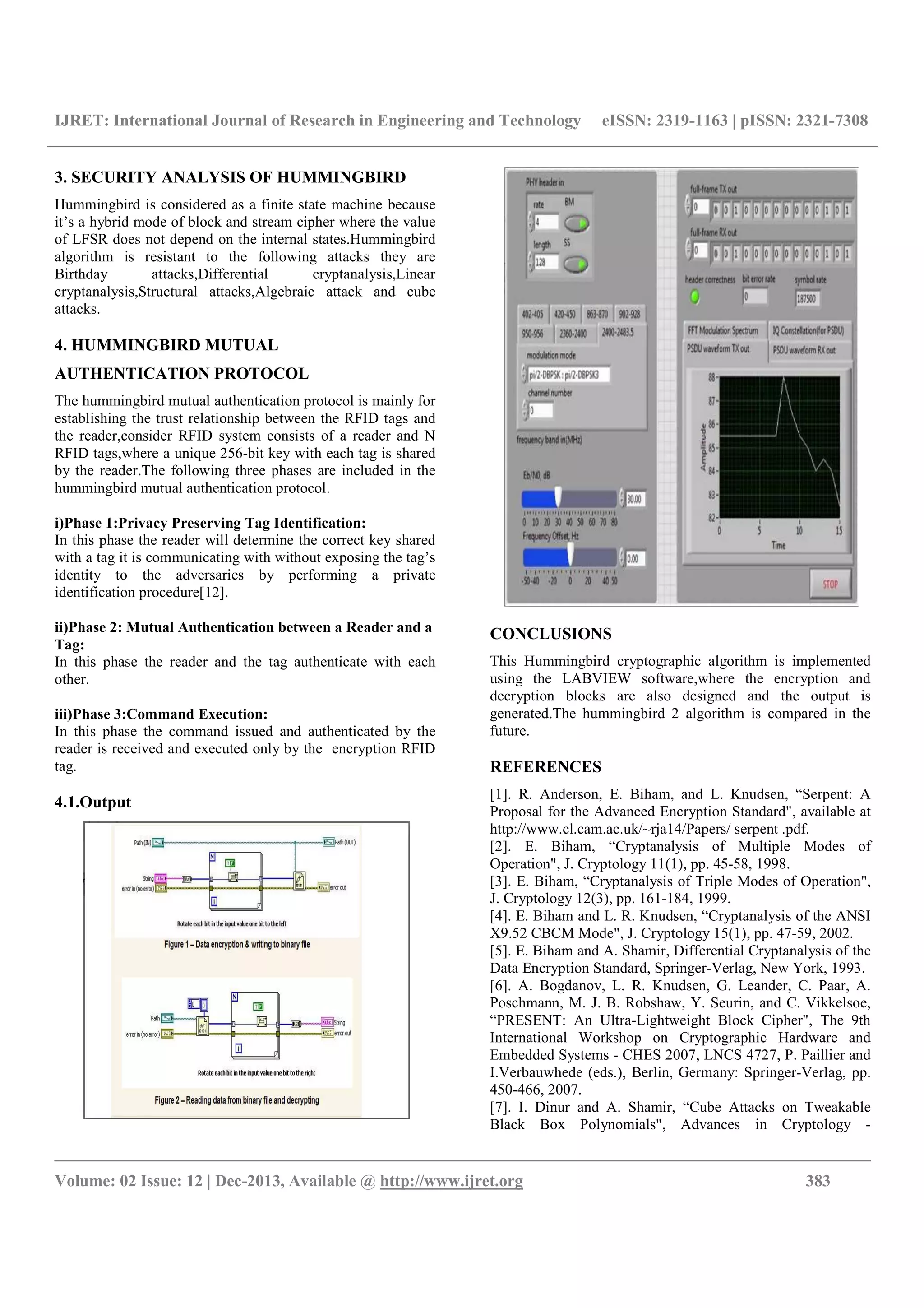 IJRET: International Journal of Research in Engineering and Technology eISSN: 2319-1163 | pISSN: 2321-7308
__________________________________________________________________________________________
Volume: 02 Issue: 12 | Dec-2013, Available @ http://www.ijret.org 383
3. SECURITY ANALYSIS OF HUMMINGBIRD
Hummingbird is considered as a finite state machine because
it’s a hybrid mode of block and stream cipher where the value
of LFSR does not depend on the internal states.Hummingbird
algorithm is resistant to the following attacks they are
Birthday attacks,Differential cryptanalysis,Linear
cryptanalysis,Structural attacks,Algebraic attack and cube
attacks.
4. HUMMINGBIRD MUTUAL
AUTHENTICATION PROTOCOL
The hummingbird mutual authentication protocol is mainly for
establishing the trust relationship between the RFID tags and
the reader,consider RFID system consists of a reader and N
RFID tags,where a unique 256-bit key with each tag is shared
by the reader.The following three phases are included in the
hummingbird mutual authentication protocol.
i)Phase 1:Privacy Preserving Tag Identification:
In this phase the reader will determine the correct key shared
with a tag it is communicating with without exposing the tag’s
identity to the adversaries by performing a private
identification procedure[12].
ii)Phase 2: Mutual Authentication between a Reader and a
Tag:
In this phase the reader and the tag authenticate with each
other.
iii)Phase 3:Command Execution:
In this phase the command issued and authenticated by the
reader is received and executed only by the encryption RFID
tag.
4.1.Output
CONCLUSIONS
This Hummingbird cryptographic algorithm is implemented
using the LABVIEW software,where the encryption and
decryption blocks are also designed and the output is
generated.The hummingbird 2 algorithm is compared in the
future.
REFERENCES
[1]. R. Anderson, E. Biham, and L. Knudsen, “Serpent: A
Proposal for the Advanced Encryption Standard", available at
http://www.cl.cam.ac.uk/~rja14/Papers/ serpent .pdf.
[2]. E. Biham, “Cryptanalysis of Multiple Modes of
Operation", J. Cryptology 11(1), pp. 45-58, 1998.
[3]. E. Biham, “Cryptanalysis of Triple Modes of Operation",
J. Cryptology 12(3), pp. 161-184, 1999.
[4]. E. Biham and L. R. Knudsen, “Cryptanalysis of the ANSI
X9.52 CBCM Mode", J. Cryptology 15(1), pp. 47-59, 2002.
[5]. E. Biham and A. Shamir, Differential Cryptanalysis of the
Data Encryption Standard, Springer-Verlag, New York, 1993.
[6]. A. Bogdanov, L. R. Knudsen, G. Leander, C. Paar, A.
Poschmann, M. J. B. Robshaw, Y. Seurin, and C. Vikkelsoe,
“PRESENT: An Ultra-Lightweight Block Cipher", The 9th
International Workshop on Cryptographic Hardware and
Embedded Systems - CHES 2007, LNCS 4727, P. Paillier and
I.Verbauwhede (eds.), Berlin, Germany: Springer-Verlag, pp.
450-466, 2007.
[7]. I. Dinur and A. Shamir, “Cube Attacks on Tweakable
Black Box Polynomials", Advances in Cryptology -
 