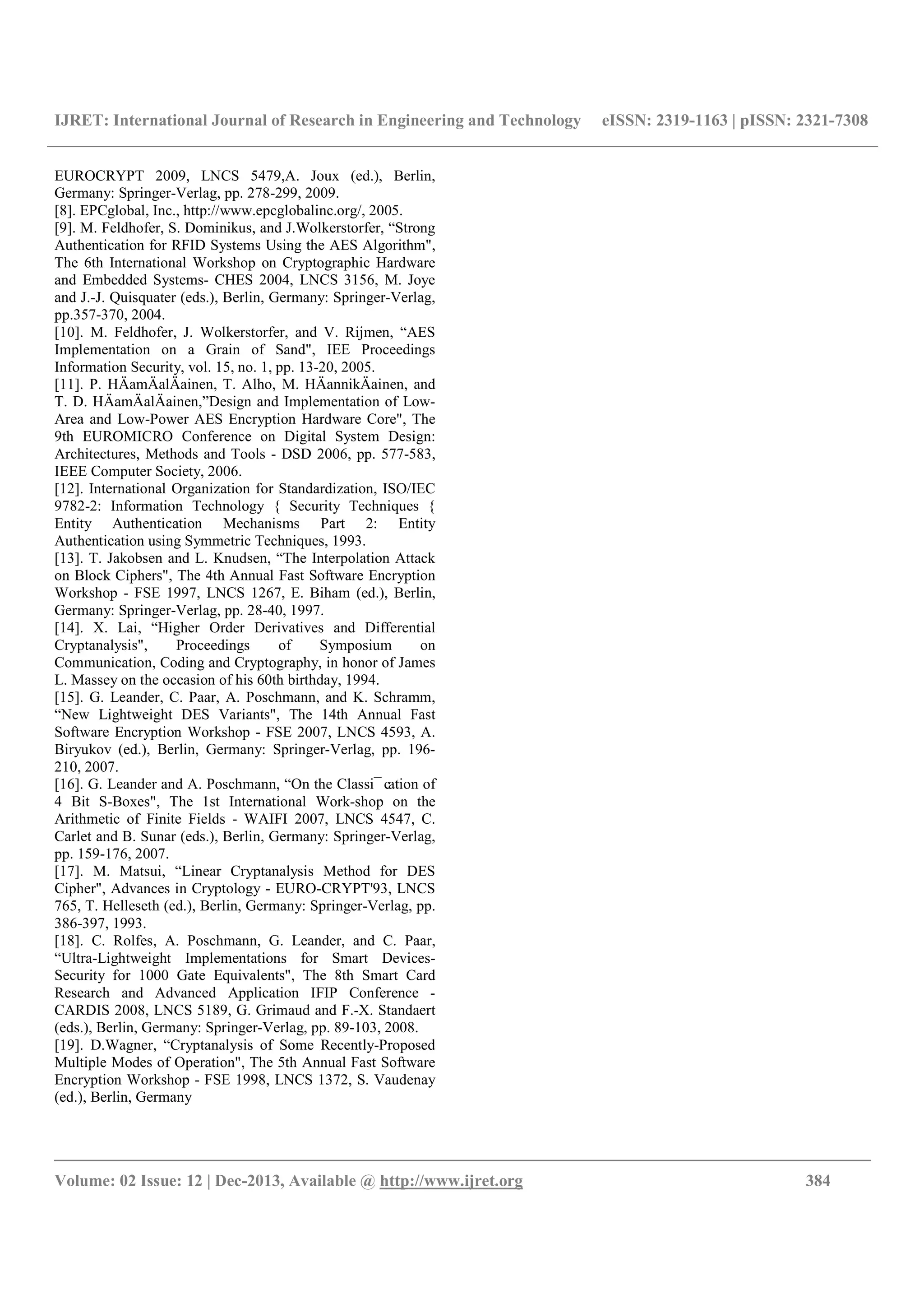 IJRET: International Journal of Research in Engineering and Technology eISSN: 2319-1163 | pISSN: 2321-7308
__________________________________________________________________________________________
Volume: 02 Issue: 12 | Dec-2013, Available @ http://www.ijret.org 384
EUROCRYPT 2009, LNCS 5479,A. Joux (ed.), Berlin,
Germany: Springer-Verlag, pp. 278-299, 2009.
[8]. EPCglobal, Inc., http://www.epcglobalinc.org/, 2005.
[9]. M. Feldhofer, S. Dominikus, and J.Wolkerstorfer, “Strong
Authentication for RFID Systems Using the AES Algorithm",
The 6th International Workshop on Cryptographic Hardware
and Embedded Systems- CHES 2004, LNCS 3156, M. Joye
and J.-J. Quisquater (eds.), Berlin, Germany: Springer-Verlag,
pp.357-370, 2004.
[10]. M. Feldhofer, J. Wolkerstorfer, and V. Rijmen, “AES
Implementation on a Grain of Sand", IEE Proceedings
Information Security, vol. 15, no. 1, pp. 13-20, 2005.
[11]. P. HÄamÄalÄainen, T. Alho, M. HÄannikÄainen, and
T. D. HÄamÄalÄainen,”Design and Implementation of Low-
Area and Low-Power AES Encryption Hardware Core", The
9th EUROMICRO Conference on Digital System Design:
Architectures, Methods and Tools - DSD 2006, pp. 577-583,
IEEE Computer Society, 2006.
[12]. International Organization for Standardization, ISO/IEC
9782-2: Information Technology { Security Techniques {
Entity Authentication Mechanisms Part 2: Entity
Authentication using Symmetric Techniques, 1993.
[13]. T. Jakobsen and L. Knudsen, “The Interpolation Attack
on Block Ciphers", The 4th Annual Fast Software Encryption
Workshop - FSE 1997, LNCS 1267, E. Biham (ed.), Berlin,
Germany: Springer-Verlag, pp. 28-40, 1997.
[14]. X. Lai, “Higher Order Derivatives and Differential
Cryptanalysis", Proceedings of Symposium on
Communication, Coding and Cryptography, in honor of James
L. Massey on the occasion of his 60th birthday, 1994.
[15]. G. Leander, C. Paar, A. Poschmann, and K. Schramm,
“New Lightweight DES Variants", The 14th Annual Fast
Software Encryption Workshop - FSE 2007, LNCS 4593, A.
Biryukov (ed.), Berlin, Germany: Springer-Verlag, pp. 196-
210, 2007.
[16]. G. Leander and A. Poschmann, “On the Classi¯ cation of
4 Bit S-Boxes", The 1st International Work-shop on the
Arithmetic of Finite Fields - WAIFI 2007, LNCS 4547, C.
Carlet and B. Sunar (eds.), Berlin, Germany: Springer-Verlag,
pp. 159-176, 2007.
[17]. M. Matsui, “Linear Cryptanalysis Method for DES
Cipher", Advances in Cryptology - EURO-CRYPT'93, LNCS
765, T. Helleseth (ed.), Berlin, Germany: Springer-Verlag, pp.
386-397, 1993.
[18]. C. Rolfes, A. Poschmann, G. Leander, and C. Paar,
“Ultra-Lightweight Implementations for Smart Devices-
Security for 1000 Gate Equivalents", The 8th Smart Card
Research and Advanced Application IFIP Conference -
CARDIS 2008, LNCS 5189, G. Grimaud and F.-X. Standaert
(eds.), Berlin, Germany: Springer-Verlag, pp. 89-103, 2008.
[19]. D.Wagner, “Cryptanalysis of Some Recently-Proposed
Multiple Modes of Operation", The 5th Annual Fast Software
Encryption Workshop - FSE 1998, LNCS 1372, S. Vaudenay
(ed.), Berlin, Germany
 