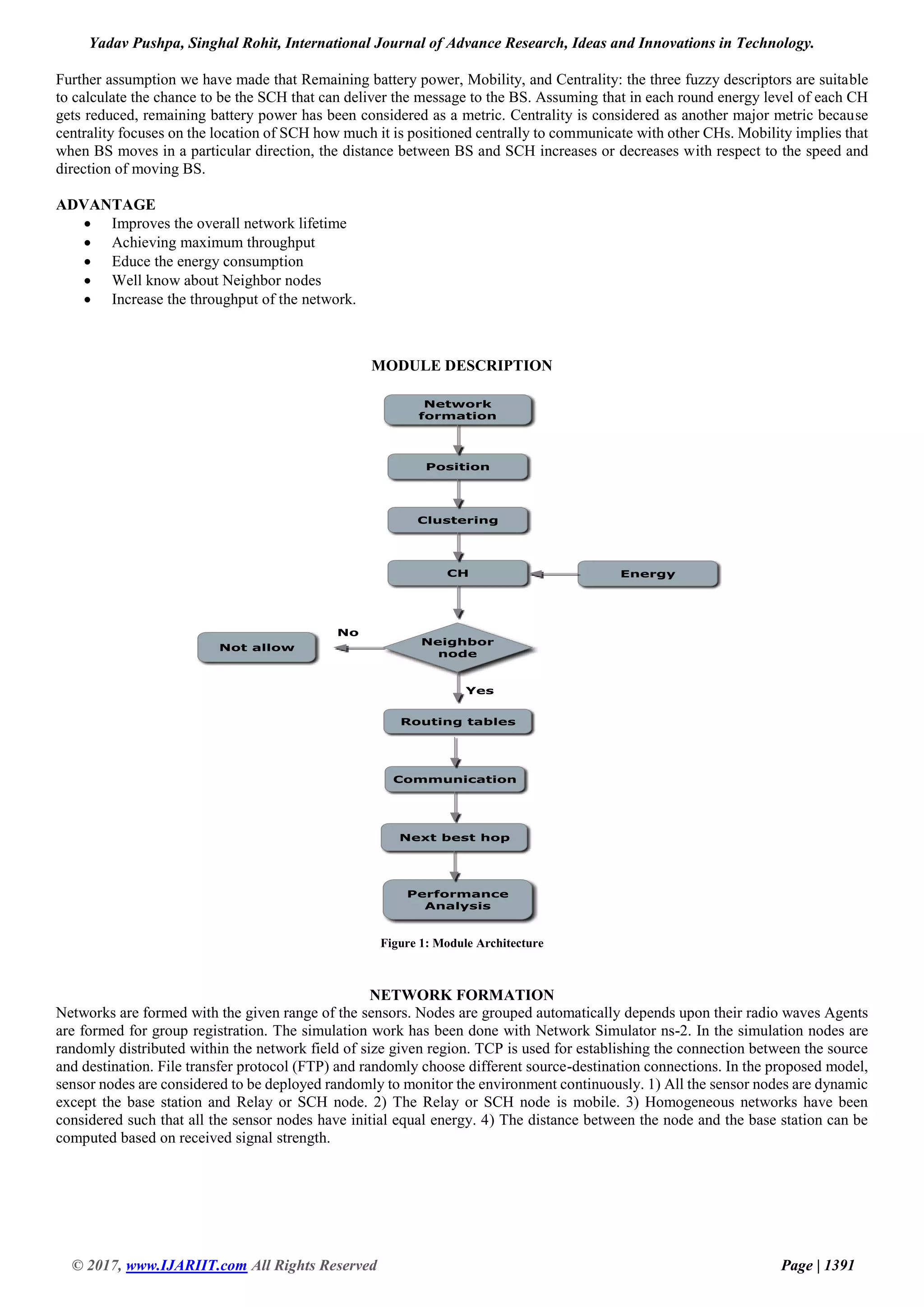 Yadav Pushpa, Singhal Rohit, International Journal of Advance Research, Ideas and Innovations in Technology. © 2017, www.IJARIIT.com All Rights Reserved Page | 1391 Further assumption we have made that Remaining battery power, Mobility, and Centrality: the three fuzzy descriptors are suitable to calculate the chance to be the SCH that can deliver the message to the BS. Assuming that in each round energy level of each CH gets reduced, remaining battery power has been considered as a metric. Centrality is considered as another major metric because centrality focuses on the location of SCH how much it is positioned centrally to communicate with other CHs. Mobility implies that when BS moves in a particular direction, the distance between BS and SCH increases or decreases with respect to the speed and direction of moving BS. ADVANTAGE  Improves the overall network lifetime  Achieving maximum throughput  Educe the energy consumption  Well know about Neighbor nodes  Increase the throughput of the network. MODULE DESCRIPTION Figure 1: Module Architecture NETWORK FORMATION Networks are formed with the given range of the sensors. Nodes are grouped automatically depends upon their radio waves Agents are formed for group registration. The simulation work has been done with Network Simulator ns-2. In the simulation nodes are randomly distributed within the network field of size given region. TCP is used for establishing the connection between the source and destination. File transfer protocol (FTP) and randomly choose different source-destination connections. In the proposed model, sensor nodes are considered to be deployed randomly to monitor the environment continuously. 1) All the sensor nodes are dynamic except the base station and Relay or SCH node. 2) The Relay or SCH node is mobile. 3) Homogeneous networks have been considered such that all the sensor nodes have initial equal energy. 4) The distance between the node and the base station can be computed based on received signal strength. 