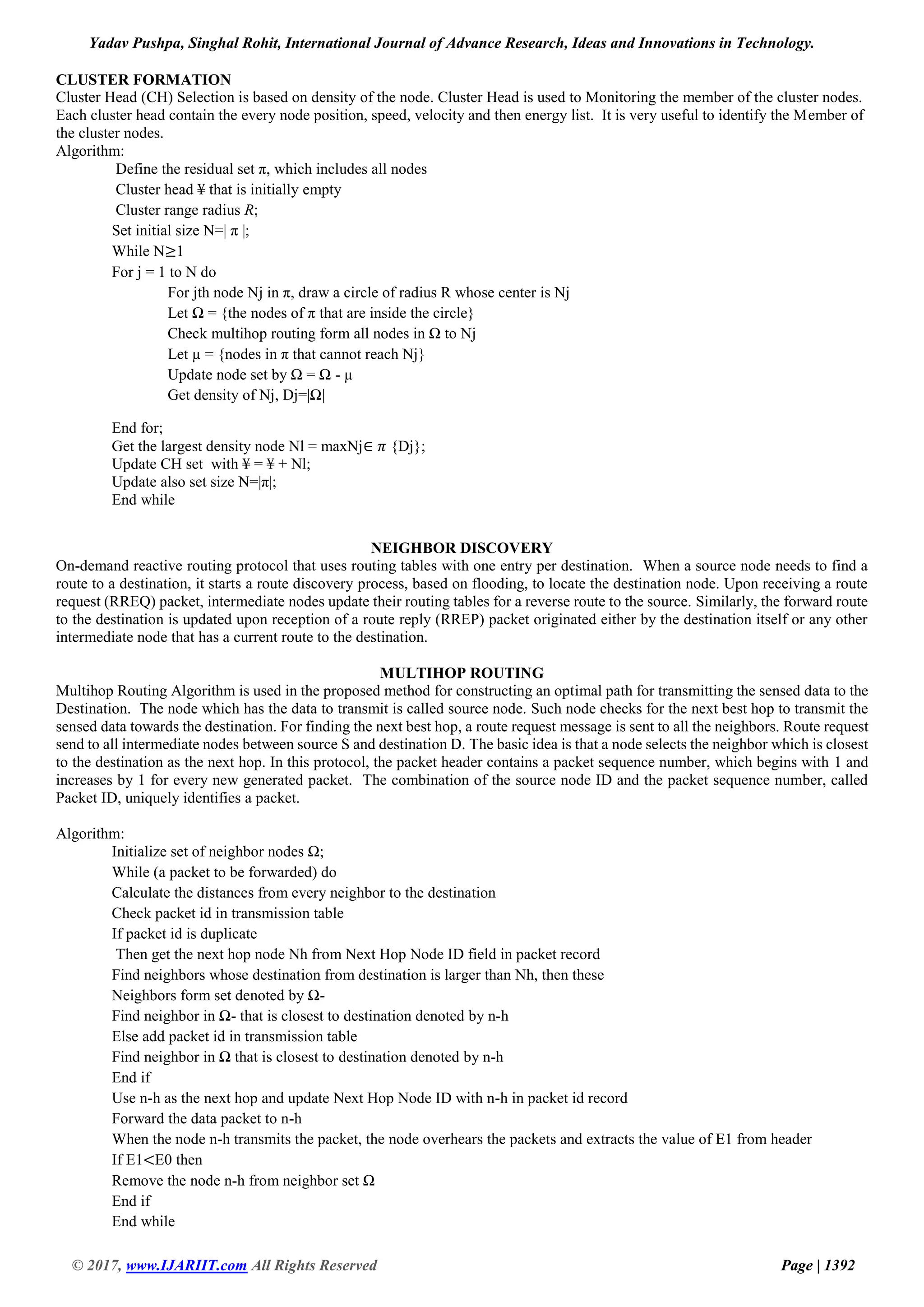 Yadav Pushpa, Singhal Rohit, International Journal of Advance Research, Ideas and Innovations in Technology. © 2017, www.IJARIIT.com All Rights Reserved Page | 1392 CLUSTER FORMATION Cluster Head (CH) Selection is based on density of the node. Cluster Head is used to Monitoring the member of the cluster nodes. Each cluster head contain the every node position, speed, velocity and then energy list. It is very useful to identify the Member of the cluster nodes. Algorithm: Define the residual set π, which includes all nodes Cluster head ¥ that is initially empty Cluster range radius R; Set initial size N=| π |; While N≥1 For j = 1 to N do For jth node Nj in π, draw a circle of radius R whose center is Nj Let Ω = {the nodes of π that are inside the circle} Check multihop routing form all nodes in Ω to Nj Let µ = {nodes in π that cannot reach Nj} Update node set by Ω = Ω - µ Get density of Nj, Dj=|Ω| End for; Get the largest density node Nl = maxNj∈ 𝜋 {Dj}; Update CH set with ¥ = ¥ + Nl; Update also set size N=|π|; End while NEIGHBOR DISCOVERY On-demand reactive routing protocol that uses routing tables with one entry per destination. When a source node needs to find a route to a destination, it starts a route discovery process, based on flooding, to locate the destination node. Upon receiving a route request (RREQ) packet, intermediate nodes update their routing tables for a reverse route to the source. Similarly, the forward route to the destination is updated upon reception of a route reply (RREP) packet originated either by the destination itself or any other intermediate node that has a current route to the destination. MULTIHOP ROUTING Multihop Routing Algorithm is used in the proposed method for constructing an optimal path for transmitting the sensed data to the Destination. The node which has the data to transmit is called source node. Such node checks for the next best hop to transmit the sensed data towards the destination. For finding the next best hop, a route request message is sent to all the neighbors. Route request send to all intermediate nodes between source S and destination D. The basic idea is that a node selects the neighbor which is closest to the destination as the next hop. In this protocol, the packet header contains a packet sequence number, which begins with 1 and increases by 1 for every new generated packet. The combination of the source node ID and the packet sequence number, called Packet ID, uniquely identifies a packet. Algorithm: Initialize set of neighbor nodes Ω; While (a packet to be forwarded) do Calculate the distances from every neighbor to the destination Check packet id in transmission table If packet id is duplicate Then get the next hop node Nh from Next Hop Node ID field in packet record Find neighbors whose destination from destination is larger than Nh, then these Neighbors form set denoted by Ω- Find neighbor in Ω- that is closest to destination denoted by n-h Else add packet id in transmission table Find neighbor in Ω that is closest to destination denoted by n-h End if Use n-h as the next hop and update Next Hop Node ID with n-h in packet id record Forward the data packet to n-h When the node n-h transmits the packet, the node overhears the packets and extracts the value of E1 from header If E1<E0 then Remove the node n-h from neighbor set Ω End if End while 