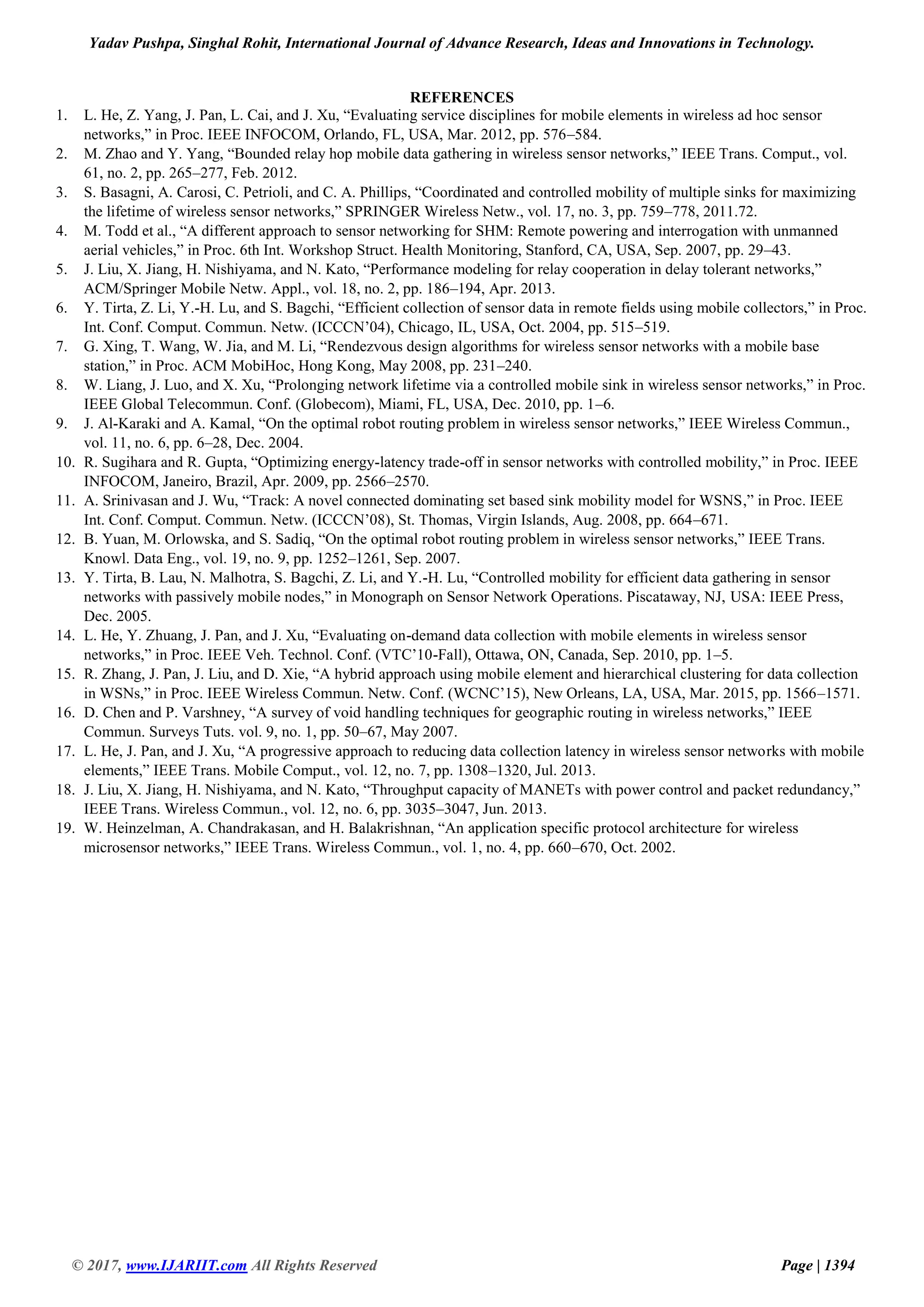 Yadav Pushpa, Singhal Rohit, International Journal of Advance Research, Ideas and Innovations in Technology. © 2017, www.IJARIIT.com All Rights Reserved Page | 1394 REFERENCES 1. L. He, Z. Yang, J. Pan, L. Cai, and J. Xu, “Evaluating service disciplines for mobile elements in wireless ad hoc sensor networks,” in Proc. IEEE INFOCOM, Orlando, FL, USA, Mar. 2012, pp. 576–584. 2. M. Zhao and Y. Yang, “Bounded relay hop mobile data gathering in wireless sensor networks,” IEEE Trans. Comput., vol. 61, no. 2, pp. 265–277, Feb. 2012. 3. S. Basagni, A. Carosi, C. Petrioli, and C. A. Phillips, “Coordinated and controlled mobility of multiple sinks for maximizing the lifetime of wireless sensor networks,” SPRINGER Wireless Netw., vol. 17, no. 3, pp. 759–778, 2011.72. 4. M. Todd et al., “A different approach to sensor networking for SHM: Remote powering and interrogation with unmanned aerial vehicles,” in Proc. 6th Int. Workshop Struct. Health Monitoring, Stanford, CA, USA, Sep. 2007, pp. 29–43. 5. J. Liu, X. Jiang, H. Nishiyama, and N. Kato, “Performance modeling for relay cooperation in delay tolerant networks,” ACM/Springer Mobile Netw. Appl., vol. 18, no. 2, pp. 186–194, Apr. 2013. 6. Y. Tirta, Z. Li, Y.-H. Lu, and S. Bagchi, “Efficient collection of sensor data in remote fields using mobile collectors,” in Proc. Int. Conf. Comput. Commun. Netw. (ICCCN’04), Chicago, IL, USA, Oct. 2004, pp. 515–519. 7. G. Xing, T. Wang, W. Jia, and M. Li, “Rendezvous design algorithms for wireless sensor networks with a mobile base station,” in Proc. ACM MobiHoc, Hong Kong, May 2008, pp. 231–240. 8. W. Liang, J. Luo, and X. Xu, “Prolonging network lifetime via a controlled mobile sink in wireless sensor networks,” in Proc. IEEE Global Telecommun. Conf. (Globecom), Miami, FL, USA, Dec. 2010, pp. 1–6. 9. J. Al-Karaki and A. Kamal, “On the optimal robot routing problem in wireless sensor networks,” IEEE Wireless Commun., vol. 11, no. 6, pp. 6–28, Dec. 2004. 10. R. Sugihara and R. Gupta, “Optimizing energy-latency trade-off in sensor networks with controlled mobility,” in Proc. IEEE INFOCOM, Janeiro, Brazil, Apr. 2009, pp. 2566–2570. 11. A. Srinivasan and J. Wu, “Track: A novel connected dominating set based sink mobility model for WSNS,” in Proc. IEEE Int. Conf. Comput. Commun. Netw. (ICCCN’08), St. Thomas, Virgin Islands, Aug. 2008, pp. 664–671. 12. B. Yuan, M. Orlowska, and S. Sadiq, “On the optimal robot routing problem in wireless sensor networks,” IEEE Trans. Knowl. Data Eng., vol. 19, no. 9, pp. 1252–1261, Sep. 2007. 13. Y. Tirta, B. Lau, N. Malhotra, S. Bagchi, Z. Li, and Y.-H. Lu, “Controlled mobility for efficient data gathering in sensor networks with passively mobile nodes,” in Monograph on Sensor Network Operations. Piscataway, NJ, USA: IEEE Press, Dec. 2005. 14. L. He, Y. Zhuang, J. Pan, and J. Xu, “Evaluating on-demand data collection with mobile elements in wireless sensor networks,” in Proc. IEEE Veh. Technol. Conf. (VTC’10-Fall), Ottawa, ON, Canada, Sep. 2010, pp. 1–5. 15. R. Zhang, J. Pan, J. Liu, and D. Xie, “A hybrid approach using mobile element and hierarchical clustering for data collection in WSNs,” in Proc. IEEE Wireless Commun. Netw. Conf. (WCNC’15), New Orleans, LA, USA, Mar. 2015, pp. 1566–1571. 16. D. Chen and P. Varshney, “A survey of void handling techniques for geographic routing in wireless networks,” IEEE Commun. Surveys Tuts. vol. 9, no. 1, pp. 50–67, May 2007. 17. L. He, J. Pan, and J. Xu, “A progressive approach to reducing data collection latency in wireless sensor networks with mobile elements,” IEEE Trans. Mobile Comput., vol. 12, no. 7, pp. 1308–1320, Jul. 2013. 18. J. Liu, X. Jiang, H. Nishiyama, and N. Kato, “Throughput capacity of MANETs with power control and packet redundancy,” IEEE Trans. Wireless Commun., vol. 12, no. 6, pp. 3035–3047, Jun. 2013. 19. W. Heinzelman, A. Chandrakasan, and H. Balakrishnan, “An application specific protocol architecture for wireless microsensor networks,” IEEE Trans. Wireless Commun., vol. 1, no. 4, pp. 660–670, Oct. 2002. 