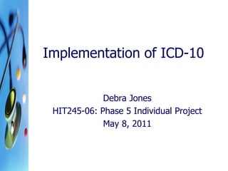 Implementation of ICD-10 
Debra Jones 
HIT245-06: Phase 5 Individual Project 
May 8, 2011  