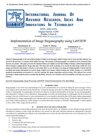 K. Shanthamma, Shettar Sanket .N, S. Senthilkumar, International Journal of Advance Research, Ideas and Innovations in
Technology.
© 2017, www.IJARIIT.com All Rights Reserved Page | 1341
ISSN: 2454-132X
Impact factor: 4.295
(Volume 3, Issue 6)
Available online at www.ijariit.com
Implementation of Image Steganography using LabVIEW
Shanthamma .K
GSSS Institute of Engineering and
Technology For Women, Mysuru,
Karnataka
meghashanthik97@gmail.com
Sanket N. Shettar
GSSS Institute of Engineering and
Technology For Women, Mysuru,
Karnataka
sanket@gsss.edu.in
Senthilkumar .S
Kaynes Technology, Mysuru,
Karnataka
ssenthil@kaynes.com
Abstract: Steganography is the one of the technique to hide secret messages within a larger one in such way that someone can
not know the presence or contents of the hidden message. The purpose of Steganography is to maintain secret communication
between two parties. This paper presents the implementation of a highly secured data hiding technique called Steganography.
This technique is applicable for image data type. The main aim of this technique is to encode the data image within the cover
image such that the data image's existence is concealed. Here we use the data as an image for Steganography. It deals with the
encoding data image information in a given image (called cover image) without making any visible changes to it. LabVIEW
graphical programming environment is a tool for realizing the image acquisition and processing. This software has several
advantages: simple implementation, modularity, flexibility, attractive user interface and the possibility to develop very easy new
features.
Keywords: Steganography, Image Processing, LabVIEW, Virtual Instrumentations (VI), Data Hiding.
I. INTRODUCTION
Steganography is one of the most used techniques for secure communication. It is used for to hiding the secret messages within a
cover image to protect the data from the third person. To keep the message secret there are different methods to encrypt the data one
of these is cryptography. In cryptography, the security was done by encryption and decryption of massage. In case of steganography,
data information is hiding in cover information. Steganography overcomes the disadvantage of cryptography that the existence of
message is also not visible because in some communications it is not enough to encrypt the data. In this paper, Image steganography
is implemented [1]. Image steganography uses both data and covers information in image format. It hides the data information in a
cover media without making any visible changes in it and the data media existence is concealed. Steganography is mainly applied
to Text, Audio, Video, Image and also protocol.
II. SIGNIFICANCE OF STEGANOGRAPHY
The main importance of data hiding techniques comes from the fact the there is no reliability over the medium through which the
information is sending, in other words, the medium is not secured. So, that some important methods are implemented it becomes
very difficult for unintended user difficult to the unintended user to extract the data information from cover information [2]. Few
reasons behind data hiding are.
 Personal and private data
 Sensitive data
 Confidential data and trade secrets
 To avoid misuse of data
 Unintentional damage to data, human error and accidental deletion of data
 