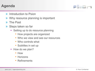 © Psion Confidential
psion.com | ingenuityworking.com
Agenda
» Introduction to Psion
» Why resource planning is important
» The Past
» Steps taken so far
 Setting up to do resource planning
• How projects are organized
• Who we view and see our resources
• Who controls what
• Subtitles in set up
 How do we plan?
• How
• Horizons
• Refinements
 
