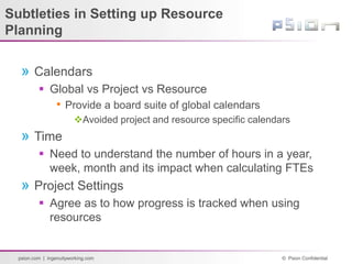 © Psion Confidential
psion.com | ingenuityworking.com
Subtleties in Setting up Resource
Planning
» Calendars
 Global vs Project vs Resource
• Provide a board suite of global calendars
Avoided project and resource specific calendars
» Time
 Need to understand the number of hours in a year,
week, month and its impact when calculating FTEs
» Project Settings
 Agree as to how progress is tracked when using
resources
 