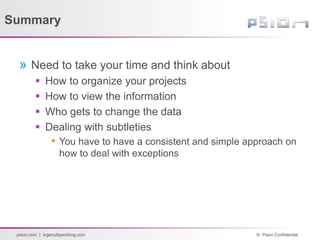© Psion Confidential
psion.com | ingenuityworking.com
Summary
» Need to take your time and think about
 How to organize your projects
 How to view the information
 Who gets to change the data
 Dealing with subtleties
• You have to have a consistent and simple approach on
how to deal with exceptions
 
