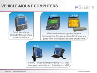 © Psion Confidential
psion.com | ingenuityworking.com
8530
8515 8525
Small form-factor
computer for use where
space is an issue
IP66 and hardened against extreme
temperatures, for use onboard fork trucks any
place from warehouses to ports and beyond
8590
8580
Full PC Power running WindowsTM
XP, with
the rugged reliability and flexibility of a VMT
VEHICLE-MOUNT COMPUTERS
 