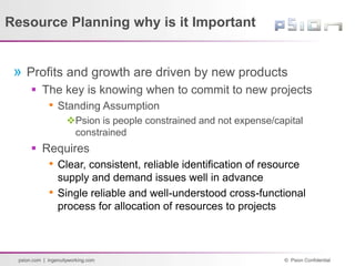© Psion Confidential
psion.com | ingenuityworking.com
Resource Planning why is it Important
» Profits and growth are driven by new products
 The key is knowing when to commit to new projects
• Standing Assumption
Psion is people constrained and not expense/capital
constrained
 Requires
• Clear, consistent, reliable identification of resource
supply and demand issues well in advance
• Single reliable and well-understood cross-functional
process for allocation of resources to projects
 