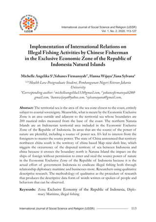 113
Raden Mas Try Anant Djoko Wicaksono
International Journal of Social Science and Religion (IJSSR)
I
N
T
E
R
N
A
T
IO
N
A
L
J
O
U
RNAL OF SOCIAL SC
I
E
N
C
E
A
N
D
R
E
L
I
G
I
O
N
IJSSR
International Journal of Social Science and Religion (IJSSR)
Vol. 1, No. 2, 2020, 113-127
I
N
T
E
R
N
A
T
IO
N
A
L
J
O
U
RNAL OF SOCIAL SC
I
E
N
C
E
A
N
D
R
E
L
I
G
I
O
N
IJSSR
Implementation of International Relations on
Illegal Fishing Activities by Chinese Fisherman
in the Exclusive Economic Zone of the Republic of
Indonesia Natural Islands
Michelle Angelika S1
,Yohanes Firmansyah2*
, Hanna Wijaya3
,Yana Sylvana4
1234
Health Law Postgraduate Student, Pembangunan Negeri Veteran Jakarta
University
*Corresponding author: 1
michelleangelika111@gmail.com, 2*
yohanesfirmansyah28@
gmail.com, 3
hannwijaya@yahoo.com, 4
sylvanayana@gmail.com,
Abstract: The territorial sea is the area of the sea zone closest to the coast, entirely
subject to coastal sovereignty. Meanwhile, what is meant by the Economic Exclusive
Zone is an area outside and adjacent to the territorial sea whose boundaries are
200 nautical miles measured from the base of the coast. The northern Natuna
Islands are an Indonesian territorial area included in the Economic Exclusive
Zone of the Republic of Indonesia. In areas that are the source of the power of
nature are plentiful, including a source of power sea. It’s led to interest from the
foreigners to master the source power. The state of China announced that territory
northwest china south is the territory of china based Map nine-dash line, which
triggers the occurrence of the disputed territory of sea between Indonesia and
china because it crosses the boundary north is Natuna Island the impact on the
ships of foreign without permission to enter and steal the source power of nature
in the Economic Exclusive Zone of the Republic of Indonesia because it is the
actual effort of government Indonesia to eradicate illegal fishing both through
relationship diplomacy maritime and businesses more. Researchers using qualitative
descriptive research. The methodology of qualitative as the procedure of research
that produces the descriptive data form of words written or spoken of people and
behaviors that can be observed.
Keywords: Zona Exclusive Economy of the Republic of Indonesia, Di­plo­
macy Maritime, illegal fishing
 