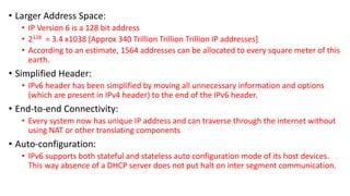 • Larger Address Space: 
• IP Version 6 is a 128 bit address 
• 2128 = 3.4 x1038 [Approx 340 Trillion Trillion Trillion IP...