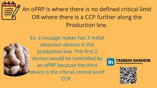 TASBEIH SHAHEIN
An oPRP is where there is no defined critical limit
OR where there is a CCP further along the
Production line.
Ex: a sausage maker has 3 metal
detection devices in the
production line. The first 2
devices would be controlled by
an oPRP because the third
device is the critical control point
CCP.
 