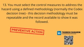TASBEIH SHAHEIN
13. You must select the control measures to address the
hazard using a defined methodology (normally the Codex
decision tree) - this decision methodology must be
repeatable and the record available to show it was
followed.
 