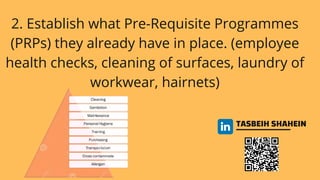 TASBEIH SHAHEIN
2. Establish what Pre-Requisite Programmes
(PRPs) they already have in place. (employee
health checks, cleaning of surfaces, laundry of
workwear, hairnets)
 