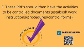 TASBEIH SHAHEIN
3. These PRPs should then have the activities
to be controlled documents (establish work
instructions/procedures/control forms)
 