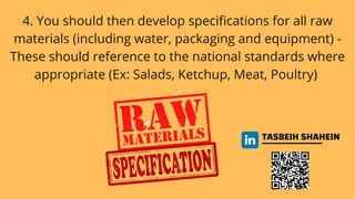 TASBEIH SHAHEIN
4. You should then develop specifications for all raw
materials (including water, packaging and equipment) -
These should reference to the national standards where
appropriate (Ex: Salads, Ketchup, Meat, Poultry)
 