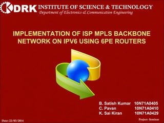 DRKINSTITUTE OF SCIENCE & TECHNOLOGY
IMPLEMENTATION OF ISP MPLS BACKBONE
NETWORK ON IPV6 USING 6PE ROUTERS
Project- Seminar
Department of Electronics & Communication Engineering
B. Satish Kumar 10N71A0405
C. Pavan 10N71A0410
K. Sai Kiran 10N71A0429
Date: 22/03/2014
 