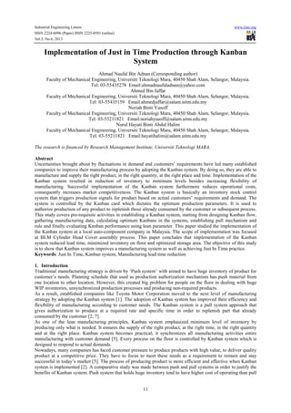 Industrial Engineering Letters www.iiste.org
ISSN 2224-6096 (Paper) ISSN 2225-0581 (online)
Vol.3, No.6, 2013
11
Implementation of Just in Time Production through Kanban
System
Ahmad Naufal Bin Adnan (Corresponding author)
Faculty of Mechanical Engineering, Universiti Teknologi Mara, 40450 Shah Alam, Selangor, Malaysia.
Tel: 03-55435278 Email:ahmadnaufaladnan@yahoo.com
Ahmed Bin Jaffar
Faculty of Mechanical Engineering, Universiti Teknologi Mara, 40450 Shah Alam, Selangor, Malaysia.
Tel: 03-55435159 Email:ahmedjaffar@salam.uitm.edu.my
Noriah Binti Yusoff
Faculty of Mechanical Engineering, Universiti Teknologi Mara, 40450 Shah Alam, Selangor, Malaysia.
Tel: 03-55211821 Email:noriahyusoff@salam.uitm.edu.my
Nurul Hayati Binti Abdul Halim
Faculty of Mechanical Engineering, Universiti Teknologi Mara, 40450 Shah Alam, Selangor, Malaysia.
Tel: 03-55211821 Email:hayatihalim@salam.uitm.edu.my
The research is financed by Research Management Institute, Universiti Teknologi MARA.
Abstract
Uncertainties brought about by fluctuations in demand and customers’ requirements have led many established
companies to improve their manufacturing process by adopting the Kanban system. By doing so, they are able to
manufacture and supply the right product, in the right quantity, at the right place and time. Implementation of the
Kanban system resulted in reduction of inventory to minimum levels besides increasing flexibility of
manufacturing. Successful implementation of the Kanban system furthermore reduces operational costs,
consequently increases market competitiveness. The Kanban system is basically an inventory stock control
system that triggers production signals for product based on actual customers’ requirements and demand. The
system is controlled by the Kanban card which dictates the optimum production parameters. It is used to
authorize production of any product to replenish those already consumed by the customer or subsequent process.
This study covers pre-requisite activities in establishing a Kanban system, starting from designing Kanban flow,
gathering manufacturing data, calculating optimum Kanbans in the systems, establishing pull mechanism and
rule and finally evaluating Kanban performance using lean parameter. This paper studied the implementation of
the Kanban system at a local auto-component company in Malaysia. The scope of implementation was focused
at BLM Cylinder Head Cover assembly process. This paper concludes that implementation of the Kanban
system reduced lead time, minimized inventory on floor and optimized storage area. The objective of this study
is to show that Kanban system improves a manufacturing system as well as achieving Just In Time practice.
Keywords: Just In Time, Kanban system, Manufacturing lead time reduction
1. Introduction
Traditional manufacturing strategy is driven by ‘Push system’ with aimed to have huge inventory of product for
customer’s needs. Planning schedule that used as production authorization mechanism has push material from
one location to other location. However, this created big problem for people on the floor in dealing with huge
WIP inventories, unsynchronized production processes and producing non-required products.
As a result, established companies like Toyota Motor Corporation moved to the next level of manufacturing
strategy by adopting the Kanban system [1]. The adoption of Kanban system has improved their efficiency and
flexibility of manufacturing according to customer needs. The Kanban system is a pull system approach that
gives authorization to produce at a required rate and specific time in order to replenish part that already
consumed by the customer [2, 7].
As one of the lean manufacturing principles, Kanban system emphasized minimum level of inventory by
producing only what is needed. It ensures the supply of the right product, at the right time, in the right quantity
and at the right place. Kanban system becomes practical; it synchronizes all manufacturing activities entire
manufacturing with customer demand [5]. Every process on the floor is controlled by Kanban system which is
designed to respond to actual demands.
Nowadays, many companies has faced customer pressure to produce products with high value, to deliver quality
product at a competitive price. They have to focus to meet these needs as a requirement to remain and stay
successful in today’s market [5]. The process of producing product is more efficient and effective when Kanban
system is implemented [2]. A comparative study was made between push and pull systems in order to justify the
benefits of Kanban system. Push system that holds huge inventory tend to have higher cost of operating than pull
 